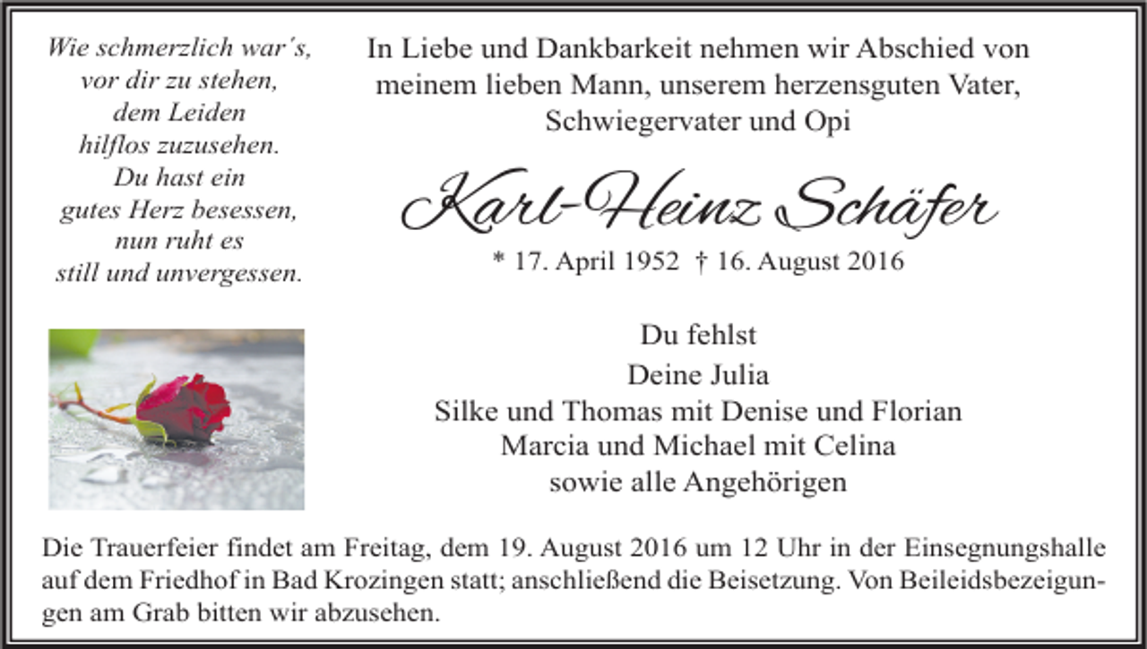 <p>Wie schmerzlich war´s,<br />vor dir zu stehen,<br />dem Leiden<br />hilflos zuzusehen.<br />Du hast ein<br />gutes Herz besessen,<br />nun ruht es<br />still und unvergessen.</p><p>In Liebe und Dankbarkeit nehmen wir Abschied von<br />meinem lieben Mann, unserem herzensguten Vater,<br />Schwiegervater und Opi</p><p>Karl-Heinz Schäfer<br />* 17. April 1952 † 16. August 2016</p><p>Du fehlst<br />Deine Julia<br />Silke und Thomas mit Denise und Florian<br />Marcia und Michael mit Celina<br />sowie alle Angehörigen<br />Die Trauerfeier findet am Freitag, dem 19. August 2016 um 12 Uhr in der Einsegnungshalle<br />auf dem Friedhof in Bad Krozingen statt; anschließend die Beisetzung. Von Beileidsbezeigungen am Grab bitten wir abzusehen.</p>