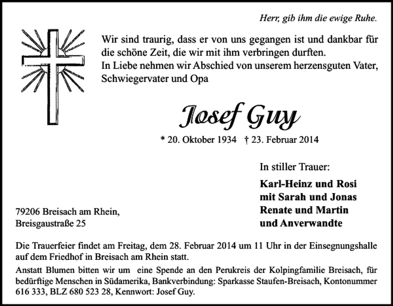 <p>Herr, gib ihm die ewige Ruhe.</p><p>Wir sind traurig, dass er von uns gegangen ist und dankbar für<br />die schöne Zeit, die wir mit ihm verbringen durften.<br />In Liebe nehmen wir Abschied von unserem herzensguten Vater,<br />Schwiegervater und Opa</p><p>Josef Guy<br />* 20. Oktober 1934 † 23. Februar 2014</p><p>In stiller Trauer:</p><p>79206 Breisach am Rhein,<br />Breisgaustraße 25</p><p>Karl-Heinz und Rosi<br />mit Sarah und Jonas<br />Renate und Martin<br />und Anverwandte</p><p>Die Trauerfeier findet am Freitag, dem 28. Februar 2014 um 11 Uhr in der Einsegnungshalle<br />auf dem Friedhof in Breisach am Rhein statt.<br />Anstatt Blumen bitten wir um eine Spende an den Perukreis der Kolpingfamilie Breisach, für<br />bedürftige Menschen in Südamerika, Bankverbindung: Sparkasse Staufen-Breisach, Kontonummer<br />616 333, BLZ 680 523 28, Kennwort: Josef Guy.</p>