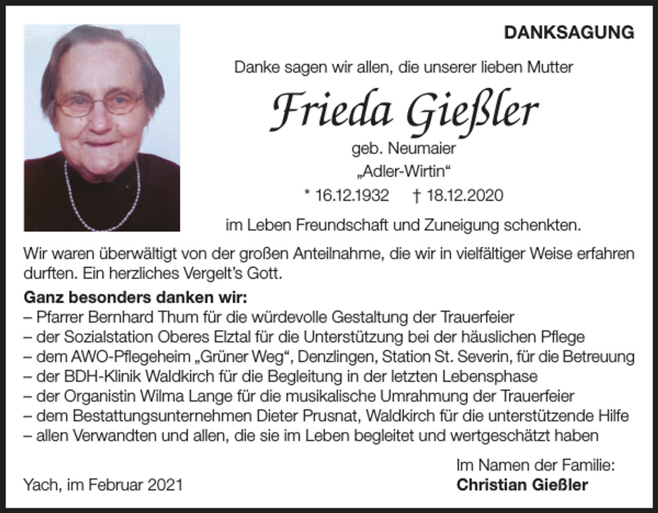 <p>DANKSAGUNG<br />Danke sagen wir allen, die unserer lieben Mutter</p><p>Frieda Gießler<br />geb. Neumaier<br />„Adler-Wirtin“<br />* 16.12.1932 † 18.12.2020</p><p>im Leben Freundschaft und Zuneigung schenkten.<br />Wir waren überwältigt von der großen Anteilnahme, die wir in vielfältiger Weise erfahren<br />durften. Ein herzliches Vergelt’s Gott.<br />Ganz besonders danken wir:<br />– Pfarrer Bernhard Thum für die würdevolle Gestaltung der Trauerfeier<br />– der Sozialstation Oberes Elztal für die Unterstützung bei der häuslichen Pflege<br />– dem AWO-Pflegeheim „Grüner Weg“, Denzlingen, Station St. Severin, für die Betreuung<br />– der BDH-Klinik Waldkirch für die Begleitung in der letzten Lebensphase<br />– der Organistin Wilma Lange für die musikalische Umrahmung der Trauerfeier<br />– dem Bestattungsunternehmen Dieter Prusnat, Waldkirch für die unterstützende Hilfe<br />– allen Verwandten und allen, die sie im Leben begleitet und wertgeschätzt haben<br />Yach, im Februar 2021</p><p>Im Namen der Familie:<br />Christian Gießler</p>