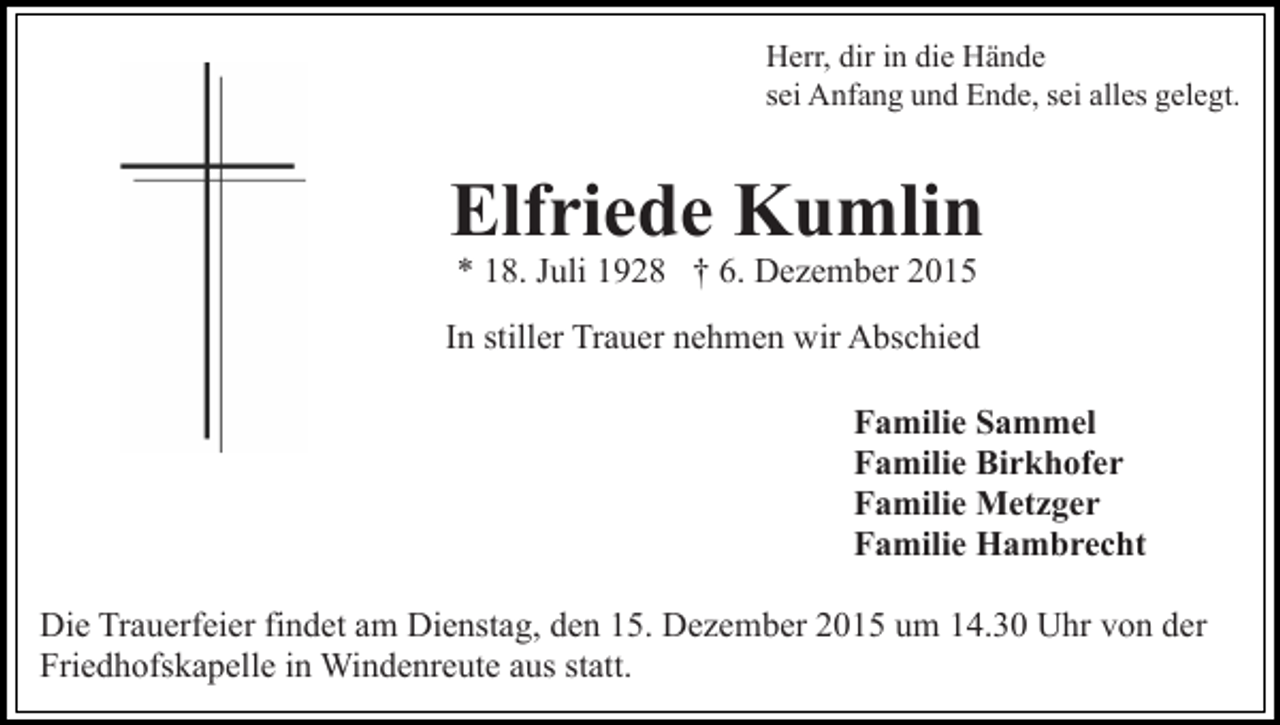 <p>Herr, dir in die Hände<br />sei Anfang und Ende, sei alles gelegt.</p><p>Elfriede Kumlin<br />* 18. Juli 1928 † 6. Dezember 2015</p><p>In stiller Trauer nehmen wir Abschied<br />Familie Sammel<br />Familie Birkhofer<br />Familie Metzger<br />Familie Hambrecht<br />Die Trauerfeier findet am Dienstag, den 15. Dezember 2015 um 14.30 Uhr von der<br />Friedhofskapelle in Windenreute aus statt.</p>