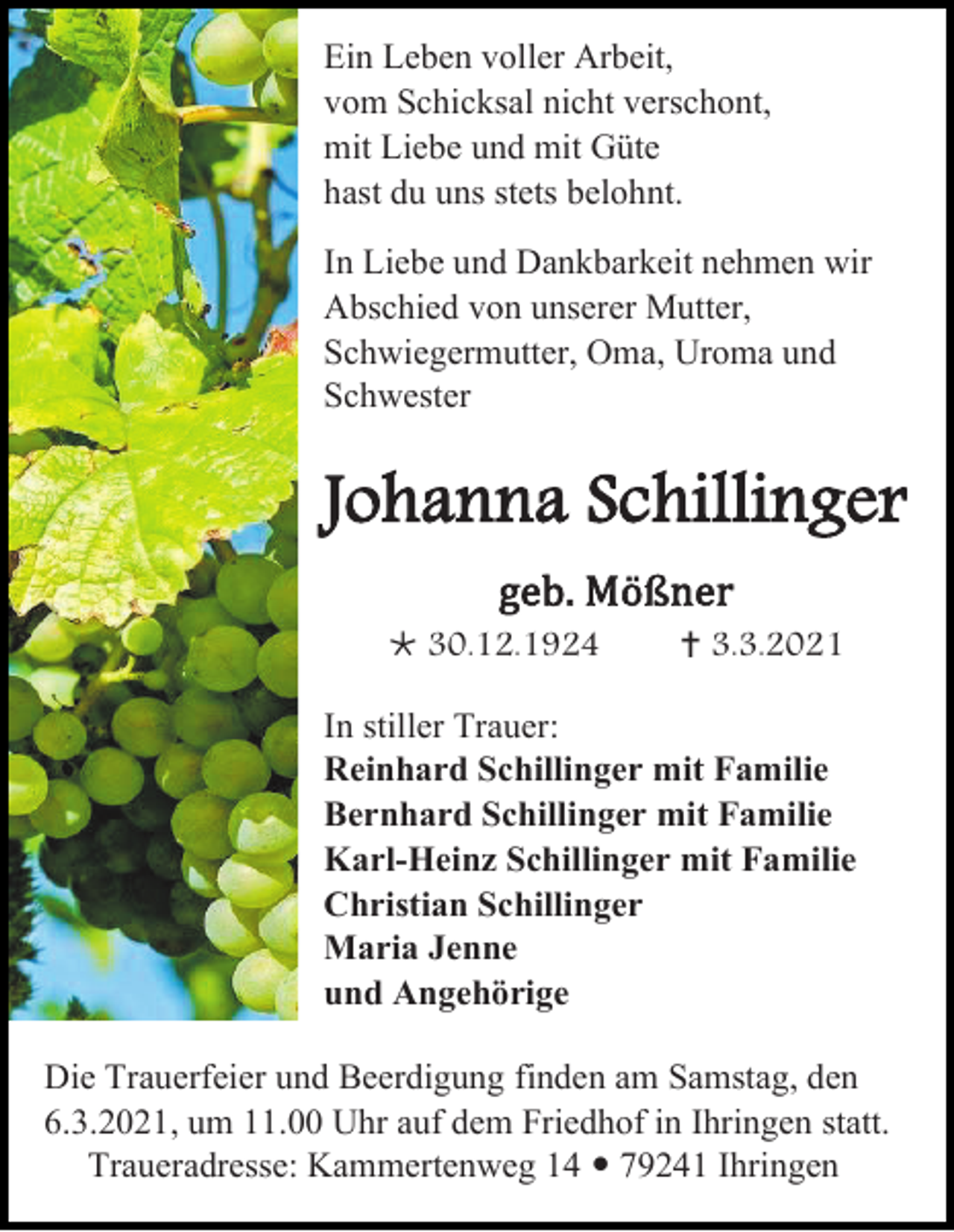 <p>Ein Leben voller Arbeit,<br />vom Schicksal nicht verschont,<br />mit Liebe und mit Güte<br />hast du uns stets belohnt.<br />In Liebe und Dankbarkeit nehmen wir<br />Abschied von unserer Mutter,<br />Schwiegermutter, Oma, Uroma und<br />Schwester</p><p>Johanna Schillinger<br />geb. Mößner<br /> 30.12.1924</p><p> 3.3.2021</p><p>In stiller Trauer:<br />Reinhard Schillinger mit Familie<br />Bernhard Schillinger mit Familie<br />Karl-Heinz Schillinger mit Familie<br />Christian Schillinger<br />Maria Jenne<br />und Angehörige<br />Die Trauerfeier und Beerdigung finden am Samstag, den<br />6.3.2021, um 11.00 Uhr auf dem Friedhof in Ihringen statt.<br />Traueradresse: Kammertenweg 14  79241 Ihringen</p>