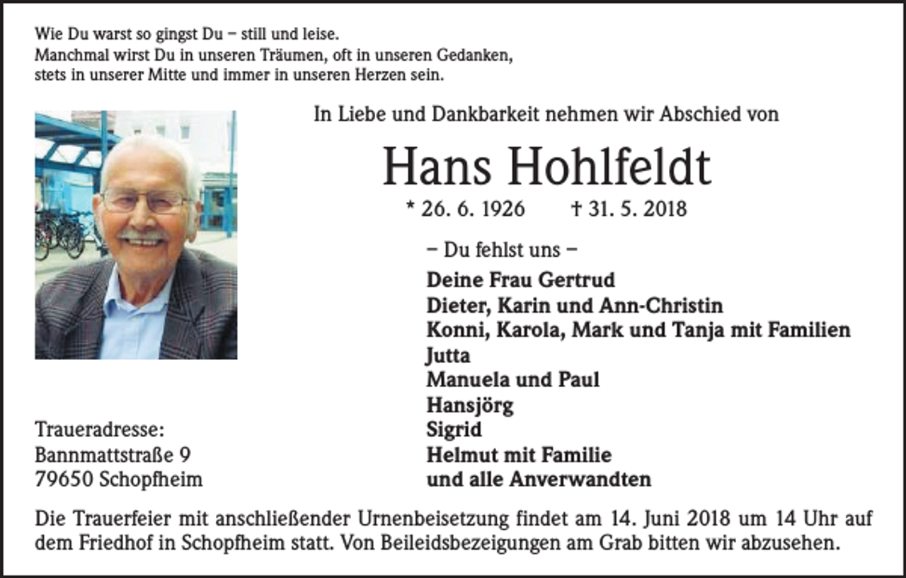 <p>Wie Du warst so gingst Du – still und leise.<br />Manchmal wirst Du in unseren Träumen, oft in unseren Gedanken,<br />stets in unserer Mitte und immer in unseren Herzen sein.</p><p>In Liebe und Dankbarkeit nehmen wir Abschied von</p><p>Hans Hohlfeldt<br />* 26. 6. 1926 † 31. 5. 2018</p><p>Traueradresse:<br />Bannmattstraße 9<br />79650 Schopfheim</p><p>– Du fehlst uns –<br />Deine Frau Gertrud<br />Dieter, Karin und Ann-Christin<br />Konni, Karola, Mark und Tanja mit Familien<br />Jutta<br />Manuela und Paul<br />Hansjörg<br />Sigrid<br />Helmut mit Familie<br />und alle Anverwandten</p><p>Die Trauerfeier mit anschließender Urnenbeisetzung findet am 14. Juni 2018 um 14 Uhr auf<br />dem Friedhof in Schopfheim statt. Von Beileidsbezeigungen am Grab bitten wir abzusehen.</p>