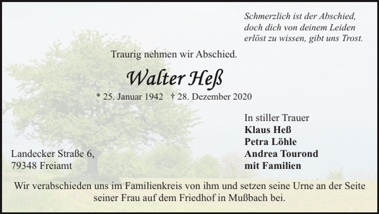 <p>Schmerzlich ist der Abschied,<br />doch dich von deinem Leiden<br />erlöst zu wissen, gibt uns Trost.</p><p>Traurig nehmen wir Abschied.</p><p>* 25. Januar 1942 † 28. Dezember 2020</p><p>Landecker Straße 6,<br />79348 Freiamt</p><p>In stiller Trauer<br />Klaus Heß<br />Petra Löhle<br />Andrea Tourond<br />mit Familien</p><p>Wir verabschieden uns im Familienkreis von ihm und setzen seine Urne an der Seite<br />seiner Frau auf dem Friedhof in Mußbach bei.</p>