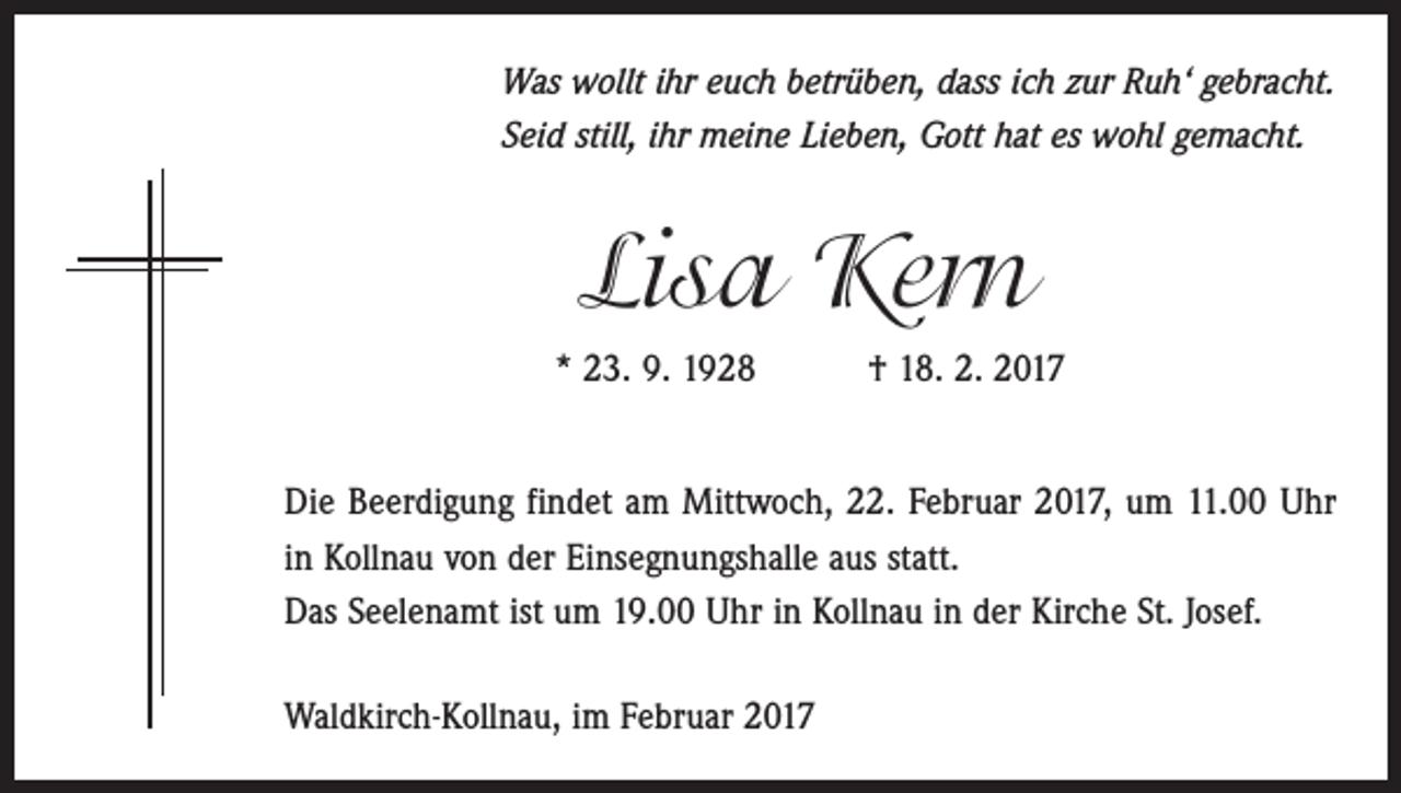 <p>Was wollt ihr euch betrüben, dass ich zur Ruh‘ gebracht.<br />Seid still, ihr meine Lieben, Gott hat es wohl gemacht.</p><p>Lisa Kern<br />* 23. 9. 1928 † 18. 2. 2017<br />Die Beerdigung findet am Mittwoch, 22. Februar 2017, um 11.00 Uhr<br />in Kollnau von der Einsegnungshalle aus statt.<br />Das Seelenamt ist um 19.00 Uhr in Kollnau in der Kirche St. Josef.<br />Waldkirch-Kollnau, im Februar 2017</p>
