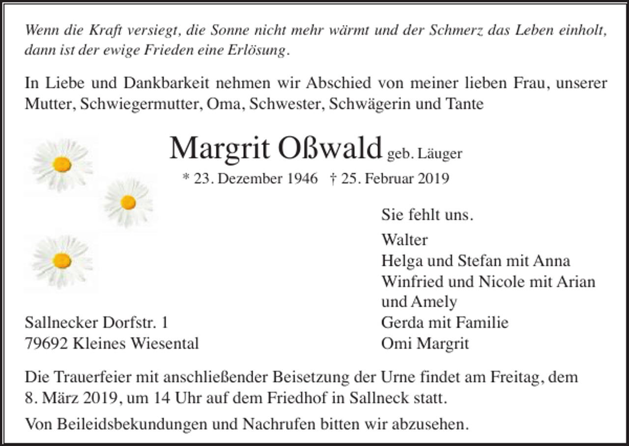 <p>Wenn die Kraft versiegt, die Sonne nicht mehr wärmt und der Schmerz das Leben einholt,<br />dann ist der ewige Frieden eine Erlösung.</p><p>In Liebe und Dankbarkeit nehmen wir Abschied von meiner lieben Frau, unserer<br />Mutter, Schwiegermutter, Oma, Schwester, Schwägerin und Tante</p><p>Margrit Oßwald geb. Läuger<br />* 23. Dezember 1946 † 25. Februar 2019</p><p>Sallnecker Dorfstr. 1<br />79692 Kleines Wiesental</p><p>Sie fehlt uns.<br />Walter<br />Helga und Stefan mit Anna<br />Winfried und Nicole mit Arian<br />und Amely<br />Gerda mit Familie<br />Omi Margrit</p><p>Die Trauerfeier mit anschließender Beisetzung der Urne findet am Freitag, dem<br />8. März 2019, um 14 Uhr auf dem Friedhof in Sallneck statt.<br />Von Beileidsbekundungen und Nachrufen bitten wir abzusehen.</p>