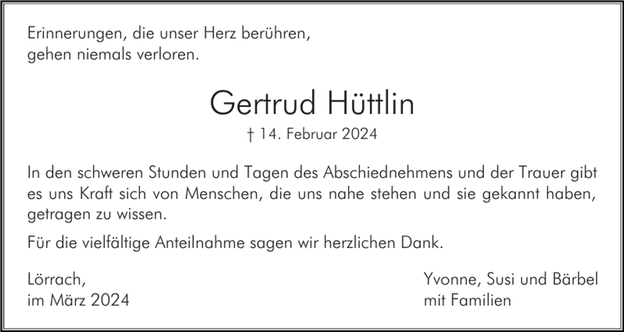 <p>Erinnerungen, die unser Herz berühren,<br />gehen niemals verloren.</p><p>Gertrud Hüttlin<br />† 14. Februar 2024</p><p>In den schweren Stunden und Tagen des Abschiednehmens und der Trauer gibt<br />es uns Kraft sich von Menschen, die uns nahe stehen und sie gekannt haben,<br />getragen zu wissen.<br />Für die vielfältige Anteilnahme sagen wir herzlichen Dank.<br />Lörrach,<br />im März 2024</p><p>Yvonne, Susi und Bärbel<br />mit Familien</p>
