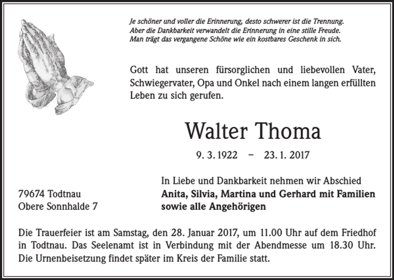 <p>Je schöner und voller die Erinnerung, desto schwerer ist die Trennung.<br />Aber die Dankbarkeit verwandelt die Erinnerung in eine stille Freude.<br />Man trägt das vergangene Schöne wie ein kostbares Geschenk in sich.</p><p>Gott hat unseren fürsorglichen und liebevollen Vater,<br />Schwiegervater, Opa und Onkel nach einem langen erfüllten<br />Leben zu sich gerufen.</p><p>Walter Thoma<br />9. 3. 1922 – 23. 1. 2019674 Todtnau<br />Obere Sonnhalde 7</p><p>In Liebe und Dankbarkeit nehmen wir Abschied<br />Anita, Silvia, Martina und Gerhard mit Familien<br />sowie alle Angehörigen</p><p>Die Trauerfeier ist am Samstag, den 28. Januar 2017, um 11.00 Uhr auf dem Friedhof<br />in Todtnau. Das Seelenamt ist in Verbindung mit der Abendmesse um 18.30 Uhr.<br />Die Urnenbeisetzung findet später im Kreis der Familie statt.</p>