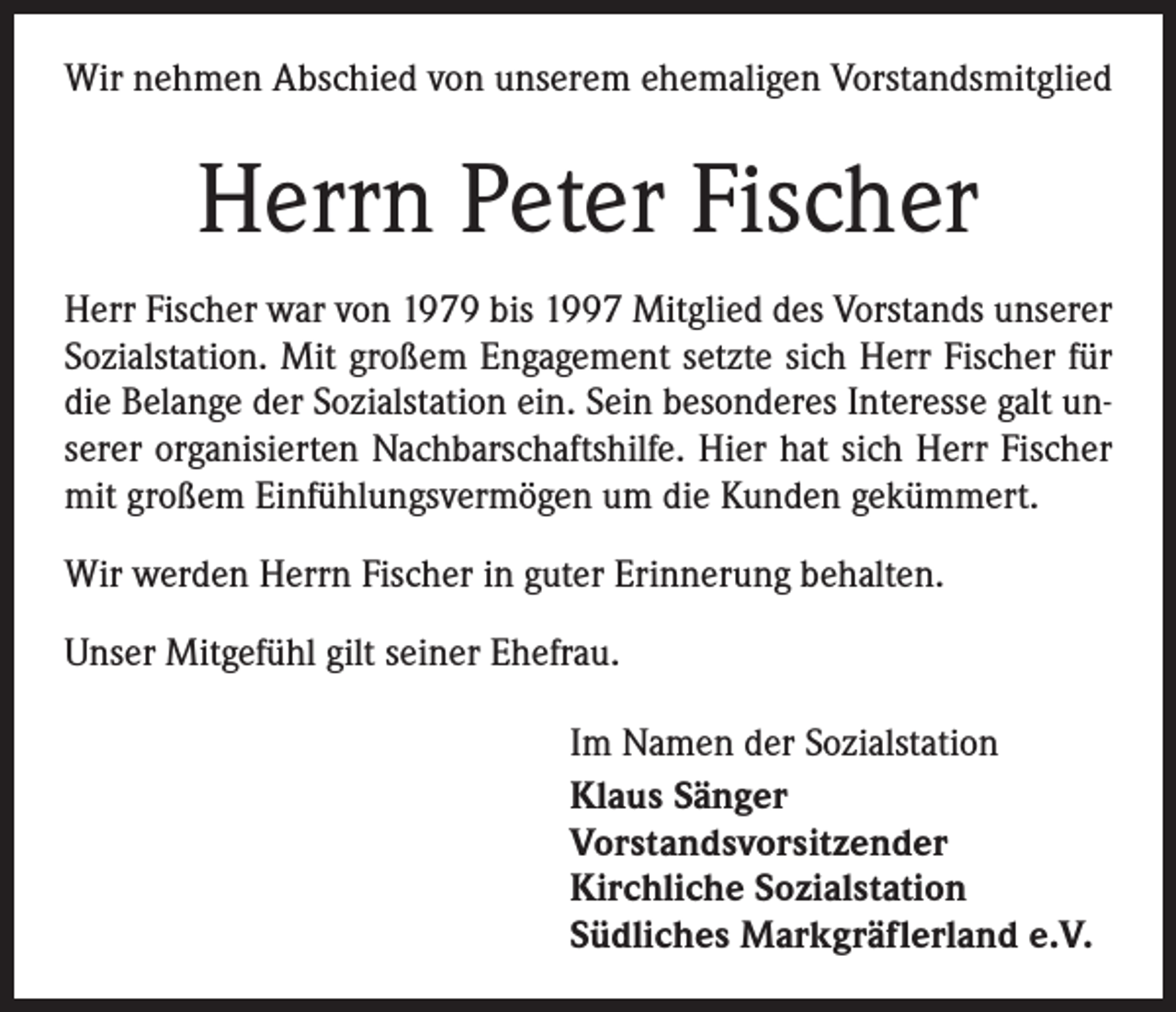 <p>Wir nehmen Abschied von unserem ehemaligen Vorstandsmitglied</p><p>Herrn Peter Fischer<br />Herr Fischer war von 1979 bis 1997 Mitglied des Vorstands unserer<br />Sozialstation. Mit großem Engagement setzte sich Herr Fischer für<br />die Belange der Sozialstation ein. Sein besonderes Interesse galt unserer organisierten Nachbarschaftshilfe. Hier hat sich Herr Fischer<br />mit großem Einfühlungsvermögen um die Kunden gekümmert.<br />Wir werden Herrn Fischer in guter Erinnerung behalten.<br />Unser Mitgefühl gilt seiner Ehefrau.<br />Im Namen der Sozialstation<br />Klaus Sänger<br />Vorstandsvorsitzender<br />Kirchliche Sozialstation<br />Südliches Markgräflerland e.V.</p>