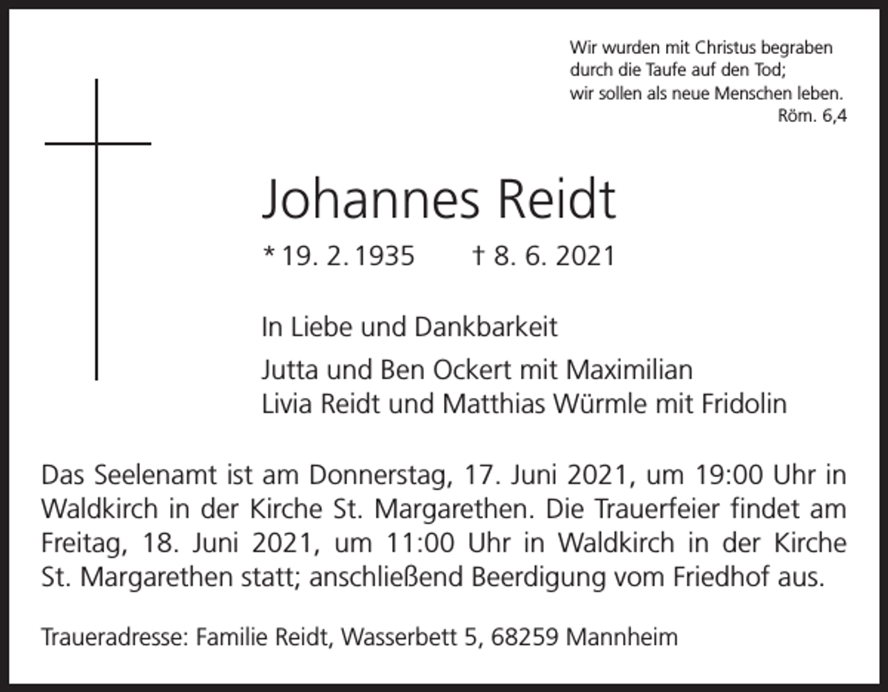 <p>Wir wurden mit Christus begraben<br />durch die Taufe auf den Tod;<br />wir sollen als neue Menschen leben.</p><p>Röm. 6,4</p><p>Johannes Reidt<br />* 19. 2. 1935 † 8. 6. 2021<br />In Liebe und Dankbarkeit<br />Jutta und Ben Ockert mit Maximilian<br />Livia Reidt und Matthias Würmle mit Fridolin<br />Das Seelenamt ist am Donnerstag, 17. Juni 2021, um 19:00 Uhr in<br />Waldkirch in der Kirche St. Margarethen. Die Trauerfeier findet am<br />Freitag, 18. Juni 2021, um 11:00 Uhr in ­Waldkirch in der Kirche<br />St. Margarethen statt; anschließend Beerdigung vom Friedhof aus.<br />Traueradresse: Familie Reidt, Wasserbett 5, 68259 Mannheim</p>
