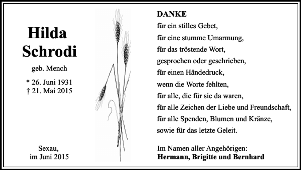 <p>DANKE</p><p>Hilda<br />Schrodi<br />geb. Mench<br />* 26. Juni 1931<br />† 21. Mai 2015</p><p>für ein stilles Gebet,<br />für eine stumme Umarmung,<br />für das tröstende Wort,<br />gesprochen oder geschrieben,<br />für einen Händedruck,<br />wenn die Worte fehlten,<br />für alle, die für sie da waren,<br />für alle Zeichen der Liebe und Freundschaft,<br />für alle Spenden, Blumen und Kränze,<br />sowie für das letzte Geleit.</p><p>Sexau,<br />im Juni 2015</p><p>Im Namen aller Angehörigen:<br />Hermann, Brigitte und Bernhard</p>