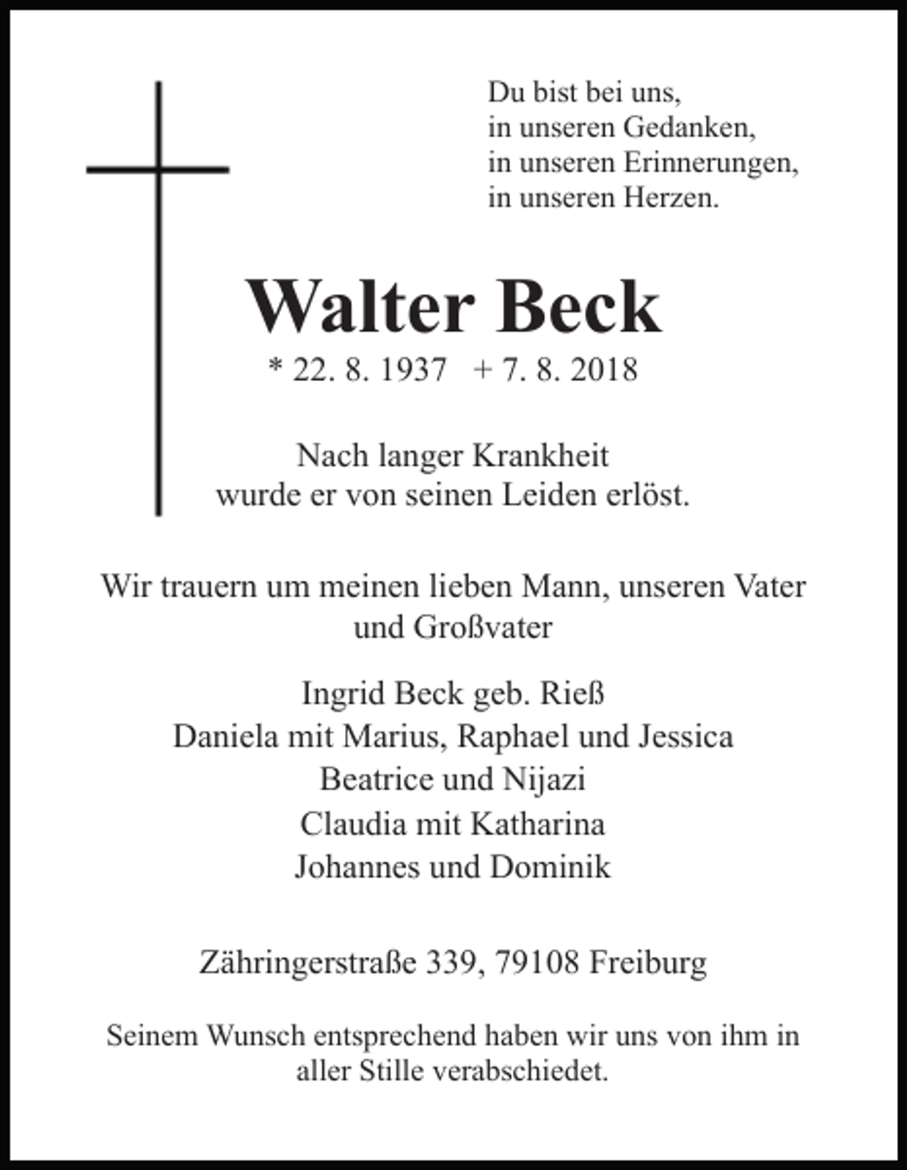 <p>Du bist bei uns,<br />in unseren Gedanken,<br />in unseren Erinnerungen,<br />in unseren Herzen.</p><p>Walter Beck<br />* 22. 8. 1937 + 7. 8. 2018<br />Nach langer Krankheit<br />wurde er von seinen Leiden erlöst.<br />Wir trauern um meinen lieben Mann, unseren Vater<br />und Großvater<br />Ingrid Beck geb. Rieß<br />Daniela mit Marius, Raphael und Jessica<br />Beatrice und Nijazi<br />Claudia mit Katharina<br />Johannes und Dominik<br />Zähringerstraße 339, 79108 Freiburg<br />Seinem Wunsch entsprechend haben wir uns von ihm in<br />aller Stille verabschiedet.</p>