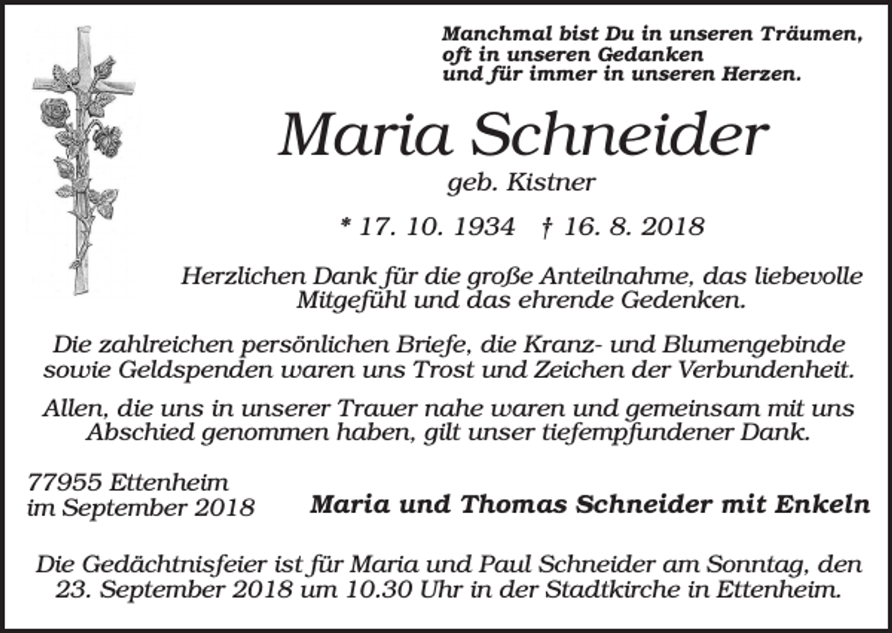 <p>Manchmal bist Du in unseren Träumen,<br />oft in unseren Gedanken<br />und für immer in unseren Herzen.</p><p>Maria Schneider<br />geb. Kistner<br />* 17. 10. 1934 † 16. 8. 2018<br />Herzlichen Dank für die große Anteilnahme, das liebevolle<br />Mitgefühl und das ehrende Gedenken.<br />Die zahlreichen persönlichen Briefe, die Kranz- und Blumengebinde<br />sowie Geldspenden waren uns Trost und Zeichen der Verbundenheit.<br />Allen, die uns in unserer Trauer nahe waren und gemeinsam mit uns<br />Abschied genommen haben, gilt unser tiefempfundener Dank.<br />77955 Ettenheim<br />im September 2018</p><p>Maria und Thomas Schneider mit Enkeln</p><p>Die Gedächtnisfeier ist für Maria und Paul Schneider am Sonntag, den<br />23. September 2018 um 10.30 Uhr in der Stadtkirche in Ettenheim.</p>