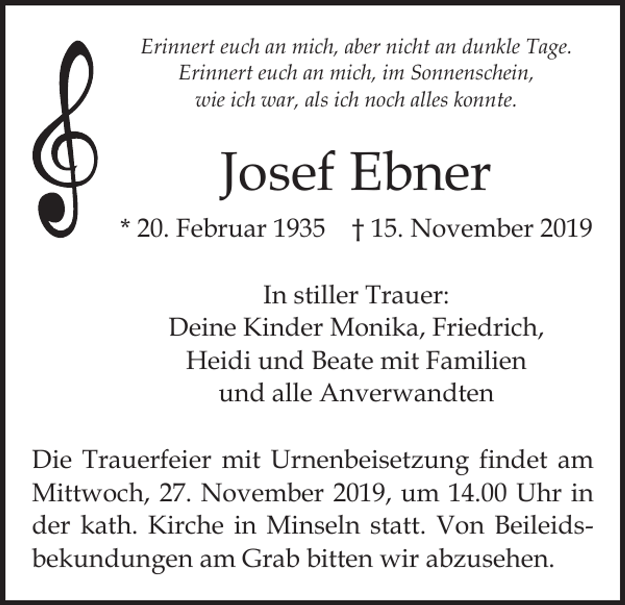 <p>Erinnert euch an mich, aber nicht an dunkle Tage.<br />Erinnert euch an mich, im Sonnenschein,<br />wie ich war, als ich noch alles konnte.</p><p>Josef Ebner<br />* 20. Februar 1935 † 15. November 2019<br />In stiller Trauer:<br />Deine Kinder Monika, Friedrich,<br />Heidi und Beate mit Familien<br />und alle Anverwandten<br />Die Trauerfeier mit Urnenbeisetzung findet am<br />Mittwoch, 27. November 2019, um 14.00 Uhr in<br />der kath. Kirche in Minseln statt. Von Beileids­<br />bekundungen am Grab bitten wir abzusehen.</p>