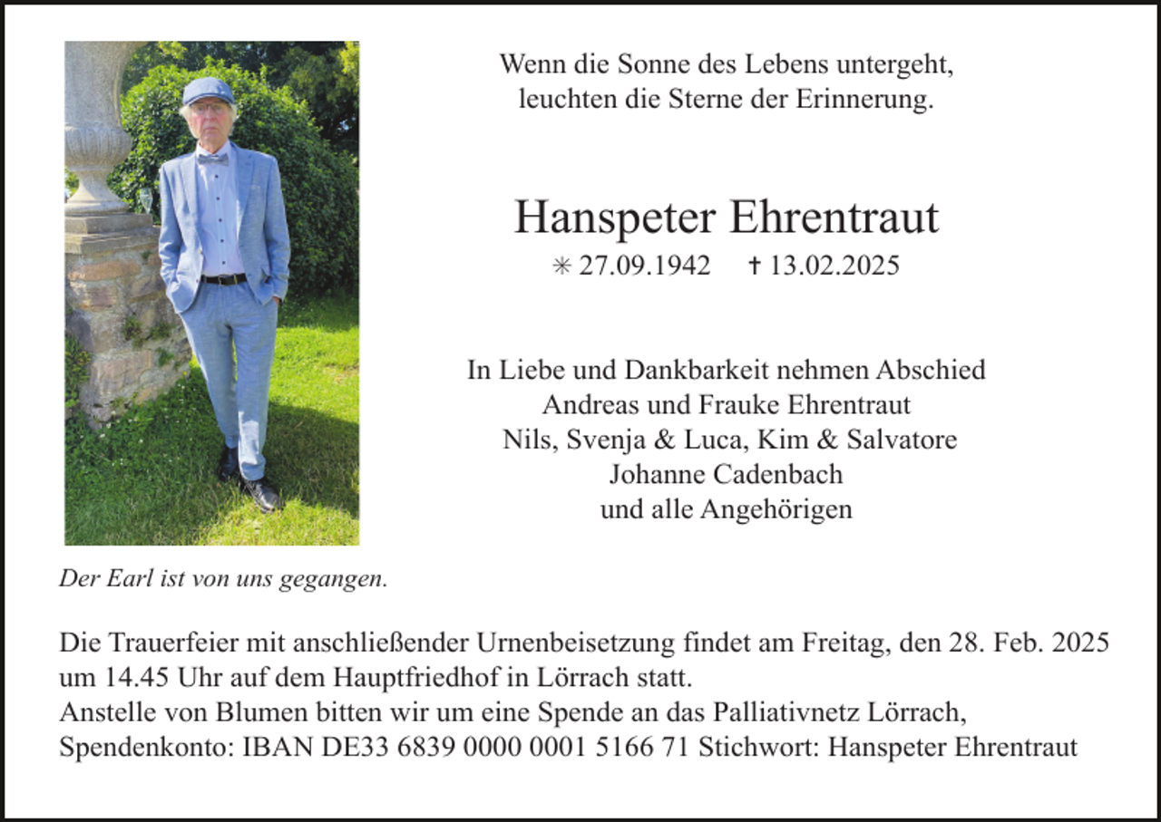 <p>Wenn die Sonne des Lebens untergeht,<br />leuchten die Sterne der Erinnerung.</p><p>Hanspeter Ehrentraut<br />✳ 27.09.1942</p><p>✝ 13.02.2025</p><p>In Liebe und Dankbarkeit nehmen Abschied<br />Andreas und Frauke Ehrentraut<br />Nils, Svenja &amp; Luca, Kim &amp; Salvatore<br />Johanne Cadenbach<br />und alle Angehörigen<br />Der Earl ist von uns gegangen.</p><p>Die Trauerfeier mit anschließender Urnenbeisetzung findet am Freitag, den 28. Feb. 2025<br />um 14.45 Uhr auf dem Hauptfriedhof in Lörrach statt.<br />Anstelle von Blumen bitten wir um eine Spende an das Palliativnetz Lörrach,<br />Spendenkonto: IBAN DE33 6839 01 5166 71 Stichwort: Hanspeter Ehrentraut</p>