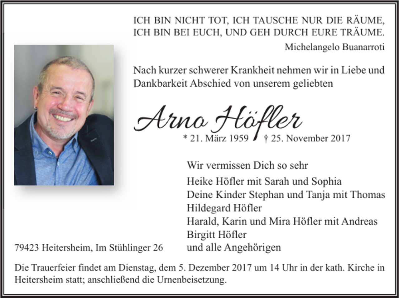 <p>I C H BIN<br />ICH<br />BI N NICHT<br />NI C H T TOT,<br />T O T, IICH<br />C H TAUSCHE<br />T A U S C H E NUR<br />N U R DIE<br />DI E RÄUME,<br />R Ä U M E,<br />IICH<br />C H BIN<br />BI N BEI<br />B EI EUCH,<br />E U C H, UND<br />U N D GEH<br />G E H DURCH<br />D U R C H EURE<br />E U R E TRÄUME.<br />T R Ä U M E.<br />Mi c h el a n g el o BBuanarroti<br />u a n arr oti<br />Michelangelo</p><p>NNach<br />a c h kkurzer<br />ur z er s schwerer<br />c h w er er Kr<br />Krankheit<br />a n k h eit nnehmen<br />e h m e n wir<br />wiri in<br />n LiLiebe<br />e b e uund<br />nd<br />DDankbarkeit<br />a n k b ar k eit AAbschied<br />bs c hi e d vvon<br />o n uunserem<br />ns er e m ggeliebten<br />eli e bt e n</p><p>Arno<br />Ar<br />no Höfler<br />Höfler<br />** 21.<br />2 1. März<br />M är z</p><p>779423<br />9 4 2 3 Heitersheim,<br />H eit ers h ei m, IIm<br />m Stühlinger<br />St ü hli n g er 22</p><p>†† 25.<br />2 5. November<br />N o v e m b er</p><p>Wir v er<br />Wir<br />vermissen<br />miss e n DiDich<br />c h s osos esehr<br />hr<br />HHeike<br />ei k e HHöfler<br />öfl er mit<br />mit SSarah<br />ar a h uund<br />n d SSophia<br />o p hi a<br />DDeine<br />ei n e Ki<br />n d er StStephan<br />e p h a n uund<br />n d Ta<br />nj a mit<br />mit TThomas<br />h o m as<br />Kinder<br />Tanja<br />Hildegard<br />Hil<br />d e g ar d HHöfler<br />öfl er<br />HHarald,<br />ar al d, KKarin<br />ari n uund<br />n d Mira<br />Mir a HHöfler<br />öfl er mit<br />mit AAndreas<br />n dr e as<br />Birgitt<br />Bir<br />gitt Höfler<br />H öfl er<br />alle<br />uund<br />n d all<br />e Angehörigen<br />A n g e h öri g e n</p><p>Di e TrTrauerfeier<br />Die<br />a u erf ei er fifindet<br />n d et aam<br />m Di<br />Dienstag,<br />e nst a g, ddem<br />e m 5.5. DDezember<br />e z e m b er 22017<br />0 1 7 uum<br />m 11 UUhr<br />hr i in<br />n dder<br />er kkath.<br />at h. Kir<br />Kirche<br />c h e i nin<br />HHeitersheim<br />eit ers h ei m ststatt;<br />att; aanschließend<br />ns c hli e ß e n d didie<br />e Ur<br />Urnenbeisetzung.<br />n e n b eis et z u n g.</p>