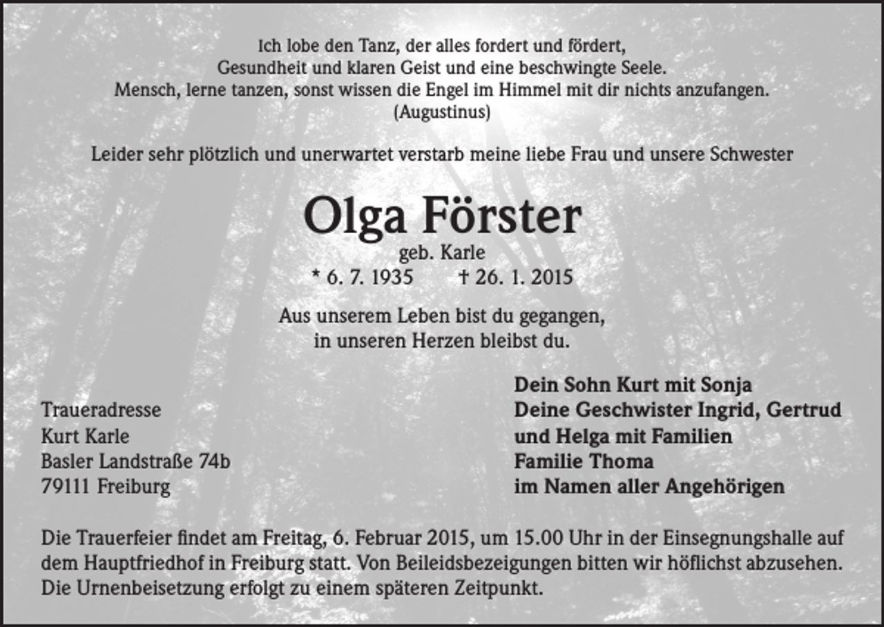 <p>Ich lobe den Tanz, der alles fordert und fördert,<br />Gesundheit und klaren Geist und eine beschwingte Seele.<br />Mensch, lerne tanzen, sonst wissen die Engel im Himmel mit dir nichts anzufangen.<br />(Augustinus)</p><p>Leider sehr plötzlich und unerwartet verstarb meine liebe Frau und unsere Schwester</p><p>Olga Förster<br />geb. Karle<br />* 6. 7. 1935 † 26. 1. 2015</p><p>Aus unserem Leben bist du gegangen,<br />in unseren Herzen bleibst du.</p><p>Dein Sohn Kurt mit Sonja<br />Traueradresse<br />Deine Geschwister Ingrid, Gertrud<br />Kurt Karle<br />und Helga mit Familien<br />Basler Landstraße 74b<br />Familie Thoma<br />79111 Freiburg<br />im Namen aller Angehörigen</p><p>Die Trauerfeier findet am Freitag, 6. Februar 2015, um 15.00 Uhr in der Einsegnungshalle auf<br />dem Hauptfriedhof in Freiburg statt. Von Beileidsbezeigungen bitten wir höflichst abzusehen.<br />Die Urnenbeisetzung erfolgt zu einem späteren Zeitpunkt.</p>