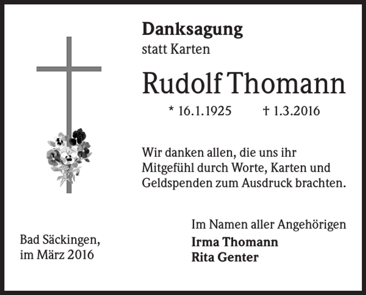 <p>Danksagung<br />statt Karten</p><p>Rudolf Thomann<br />* 16.1.1925</p><p>† 1.3.2016</p><p>Wir danken allen, die uns ihr<br />Mitgefühl durch Worte, Karten und<br />Geldspenden zum Ausdruck brachten.</p><p>Bad Säckingen,<br />im März 2016</p><p>Im Namen aller Angehörigen<br />Irma Thomann<br />Rita Genter</p>