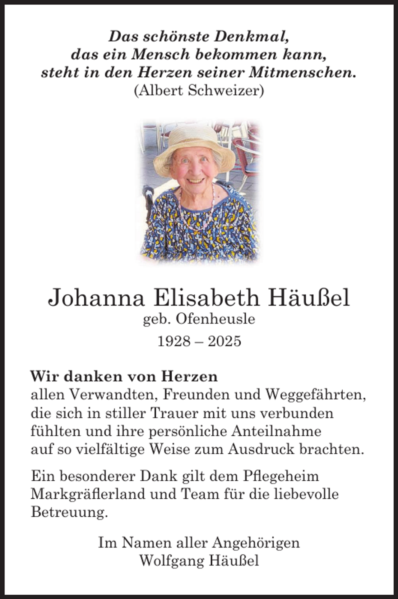 <p>Das schönste Denkmal,<br />das ein Mensch bekommen kann,<br />steht in den Herzen seiner Mitmenschen.<br />(Albert Schweizer)</p><p>Johanna Elisabeth Häußel<br />geb. Ofenheusle<br />1928 – 2025</p><p>Wir danken von Herzen<br />allen Verwandten, Freunden und Weggefährten,<br />die sich in stiller Trauer mit uns verbunden<br />fühlten und ihre persönliche Anteilnahme<br />auf so vielfältige Weise zum Ausdruck brachten.<br />Ein besonderer Dank gilt dem Pﬂegeheim<br />Markgräﬂerland und Team für die liebevolle<br />Betreuung.<br />Im Namen aller Angehörigen<br />Wolfgang Häußel</p>