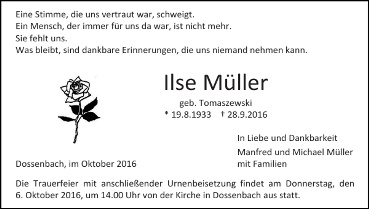 <p>Eine Stimme, die uns vertraut war, schweigt.<br />Ein Mensch, der immer für uns da war, ist nicht mehr.<br />Sie fehlt uns.<br />Was bleibt, sind dankbare Erinnerungen, die uns niemand nehmen kann.</p><p>Ilse Müller<br />geb. Tomaszewski<br />* 19.8.1933 † 28.9.2016</p><p>Dossenbach, im Oktober 2016</p><p>In Liebe und Dankbarkeit<br />Manfred und Michael Müller<br />mit Familien</p><p>Die Trauerfeier mit anschließender Urnenbeisetzung findet am Donnerstag, den<br />6. Oktober 2016, um 14.00 Uhr von der Kirche in Dossenbach aus statt.</p>