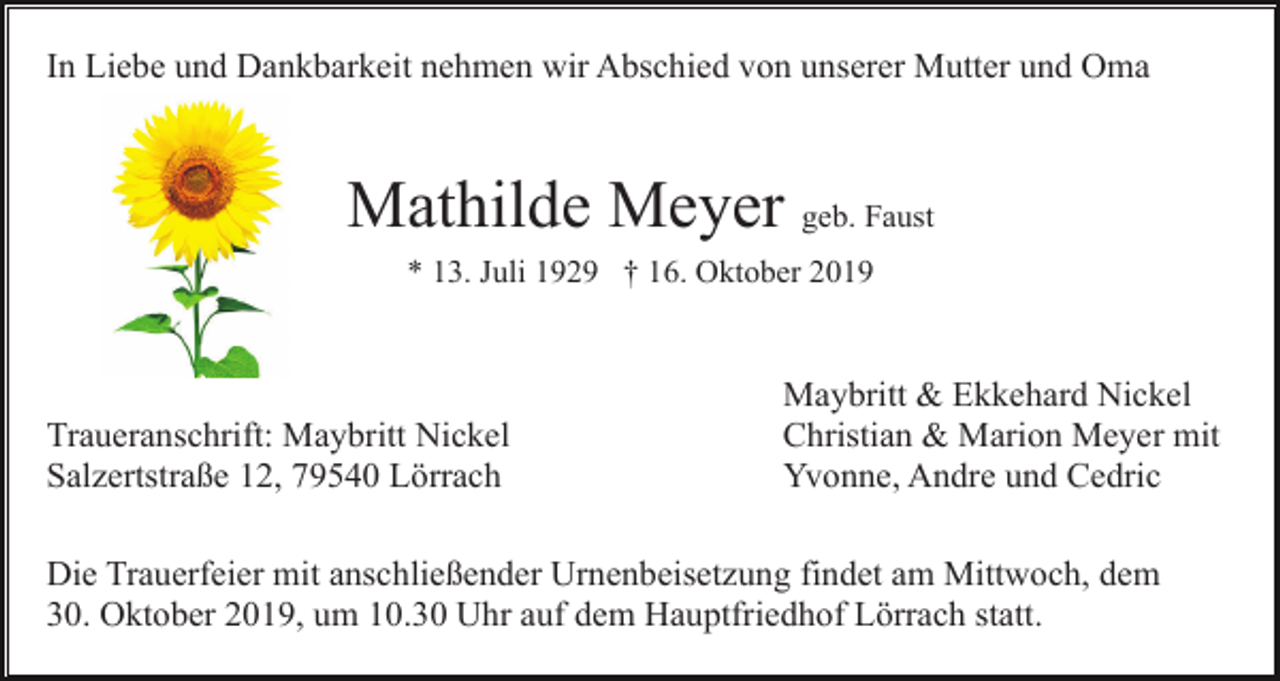 <p>In Liebe und Dankbarkeit nehmen wir Abschied von unserer Mutter und Oma</p><p>Mathilde Meyer geb. Faust<br />* 13. Juli 1929 † 16. Oktober 2019</p><p>Traueranschrift: Maybritt Nickel<br />Salzertstraße 12, 79540 Lörrach</p><p>Maybritt &amp; Ekkehard Nickel<br />Christian &amp; Marion Meyer mit<br />Yvonne, Andre und Cedric</p><p>Die Trauerfeier mit anschließender Urnenbeisetzung findet am Mittwoch, dem<br />30. Oktober 2019, um 10.30 Uhr auf dem Hauptfriedhof Lörrach statt.</p>