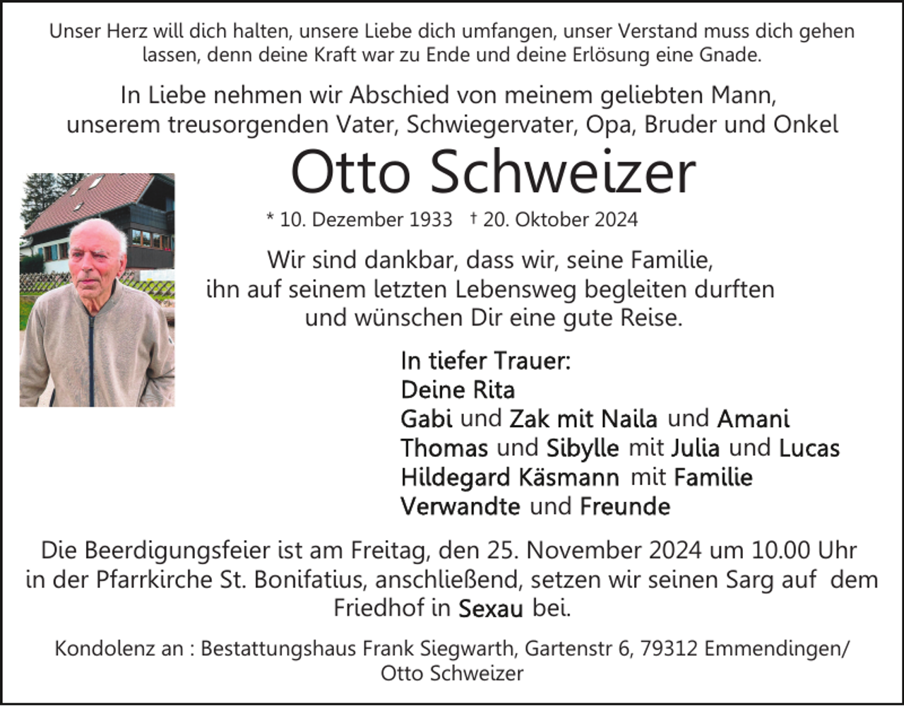 <p>Unser Herz will dich halten, unsere Liebe dich umfangen, unser Verstand muss dich gehen<br />lassen, denn deine Kraft war zu Ende und deine Erlösung eine Gnade.</p><p>In Liebe nehmen wir Abschied von meinem geliebten Mann,<br />unserem treusorgenden Vater, Schwiegervater, Opa, Bruder und Onkel</p><p>Otto Schweizer</p><p>* 10. Dezember 1933 † 20. Oktober 2024</p><p>Wir sind dankbar, dass wir, seine Familie,<br />ihn auf seinem letzten Lebensweg begleiten durften<br />und wünschen Dir eine gute Reise.</p><p>und<br />und</p><p>und<br />mit<br />mit</p><p>und</p><p>und<br />Die Beerdigungsfeier ist am Freitag, den 25. November 2024 um 10.00 Uhr<br />in der Pfarrkirche St. Bonifatius, anschließend, setzen wir seinen Sarg auf dem<br />Friedhof in<br />bei.<br />Kondolenz an : Bestattungshaus Frank Siegwarth, Gartenstr 6, 79312 Emmendingen/<br />Otto Schweizer</p>