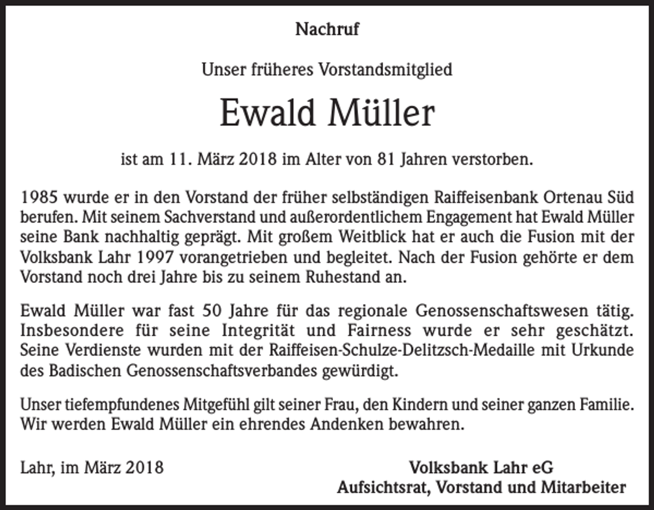 <p>Nachruf<br />Unser früheres Vorstandsmitglied</p><p>Ewald Müller<br />ist am 11. März 2018 im Alter von 81 Jahren verstorben.<br />1985 wurde er in den Vorstand der früher selbständigen Raiffeisenbank Ortenau Süd<br />berufen. Mit seinem Sachverstand und außerordentlichem Engagement hat Ewald Müller<br />seine Bank nachhaltig geprägt. Mit großem Weitblick hat er auch die Fusion mit der<br />Volksbank Lahr 1997 vorangetrieben und begleitet. Nach der Fusion gehörte er dem<br />Vorstand noch drei Jahre bis zu seinem Ruhestand an.<br />Ewald Müller war fast 50 Jahre für das regionale Genossenschaftswesen tätig.<br />Insbesondere für seine Integrität und Fairness wurde er sehr geschätzt.<br />Seine Verdienste wurden mit der Raiffeisen-Schulze-Delitzsch-Medaille mit Urkunde<br />des Badischen Genossenschaftsverbandes gewürdigt.<br />Unser tiefempfundenes Mitgefühl gilt seiner Frau, den Kindern und seiner ganzen Familie.<br />Wir werden Ewald Müller ein ehrendes Andenken bewahren.<br />Lahr, im März 2018</p><p>Volksbank Lahr eG<br />Aufsichtsrat, Vorstand und Mitarbeiter</p>