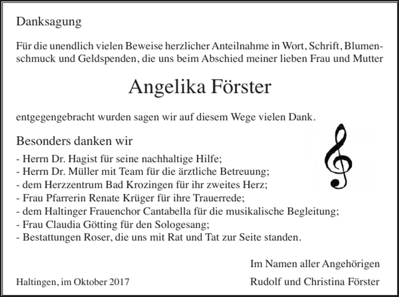 <p>Danksagung<br />Für die unendlich vielen Beweise herzlicher Anteilnahme in Wort, Schrift, Blumenschmuck und Geldspenden, die uns beim Abschied meiner lieben Frau und Mutter</p><p>Angelika Förster<br />entgegengebracht wurden sagen wir auf diesem Wege vielen Dank.</p><p>Besonders danken wir<br />- Herrn Dr. Hagist für seine nachhaltige Hilfe;<br />- Herrn Dr. Müller mit Team für die ärztliche Betreuung;<br />- dem Herzzentrum Bad Krozingen für ihr zweites Herz;<br />- Frau Pfarrerin Renate Krüger für ihre Trauerrede;<br />- dem Haltinger Frauenchor Cantabella für die musikalische Begleitung;<br />- Frau Claudia Götting für den Sologesang;<br />- Bestattungen Roser, die uns mit Rat und Tat zur Seite standen.<br />Im Namen aller Angehörigen<br />Haltingen, im Oktober 2017</p><p>Rudolf und Christina Förster</p>