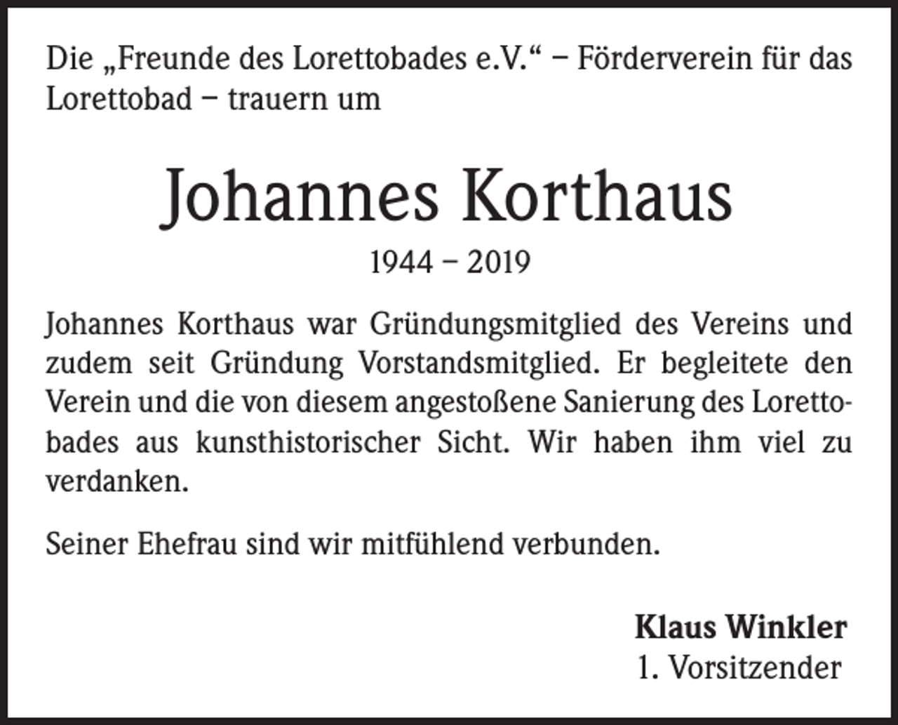 <p>Die „Freunde des Lorettobades e.V.“ – Förderverein für das<br />Lorettobad – trauern um</p><p>Johannes Korthaus<br />1944 – 2019<br />Johannes Korthaus war Gründungsmitglied des Vereins und<br />zudem seit Gründung Vorstandsmitglied. Er begleitete den<br />Verein und die von diesem angestoßene Sanierung des Lorettobades aus kunsthistorischer Sicht. Wir haben ihm viel zu<br />verdanken.<br />Seiner Ehefrau sind wir mitfühlend verbunden.</p><p>Klaus Winkler<br />1. Vorsitzender</p>
