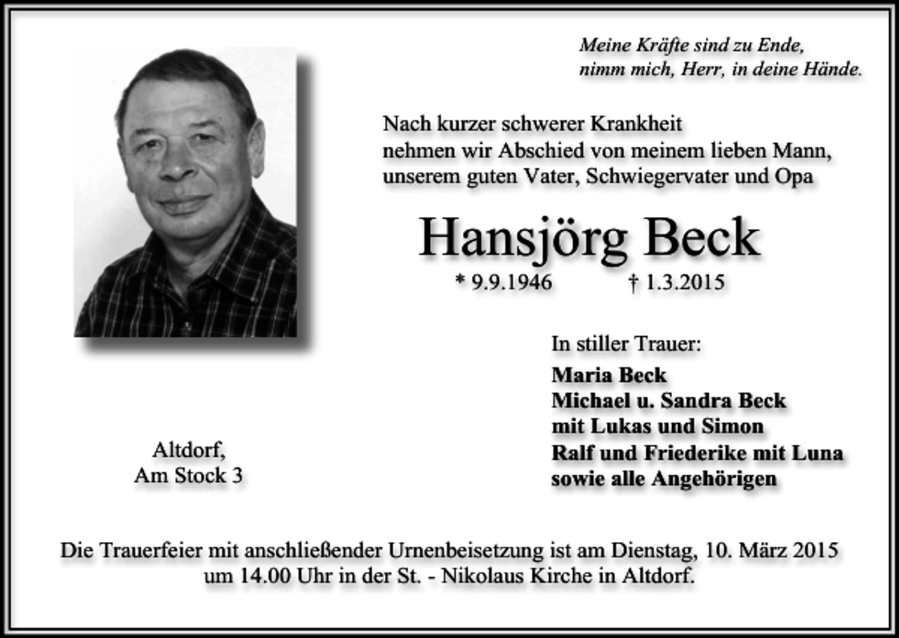 <p>Meine Kräfte sind zu Ende,<br />nimm mich, Herr, in deine Hände.</p><p>Nach kurzer schwerer Krankheit<br />nehmen wir Abschied von meinem lieben Mann,<br />unserem guten Vater, Schwiegervater und Opa</p><p>Hansjörg Beck<br />* 9.9.1946</p><p>Altdorf,<br />Am Stock 3</p><p>† 1.3.2015</p><p>In stiller Trauer:<br />Maria Beck<br />Michael u. Sandra Beck<br />mit Lukas und Simon<br />Ralf und Friederike mit Luna<br />sowie alle Angehörigen</p><p>Die Trauerfeier mit anschließender Urnenbeisetzung ist am Dienstag, 10. März 2015<br />um 14.00 Uhr in der St. - Nikolaus Kirche in Altdorf.</p>
