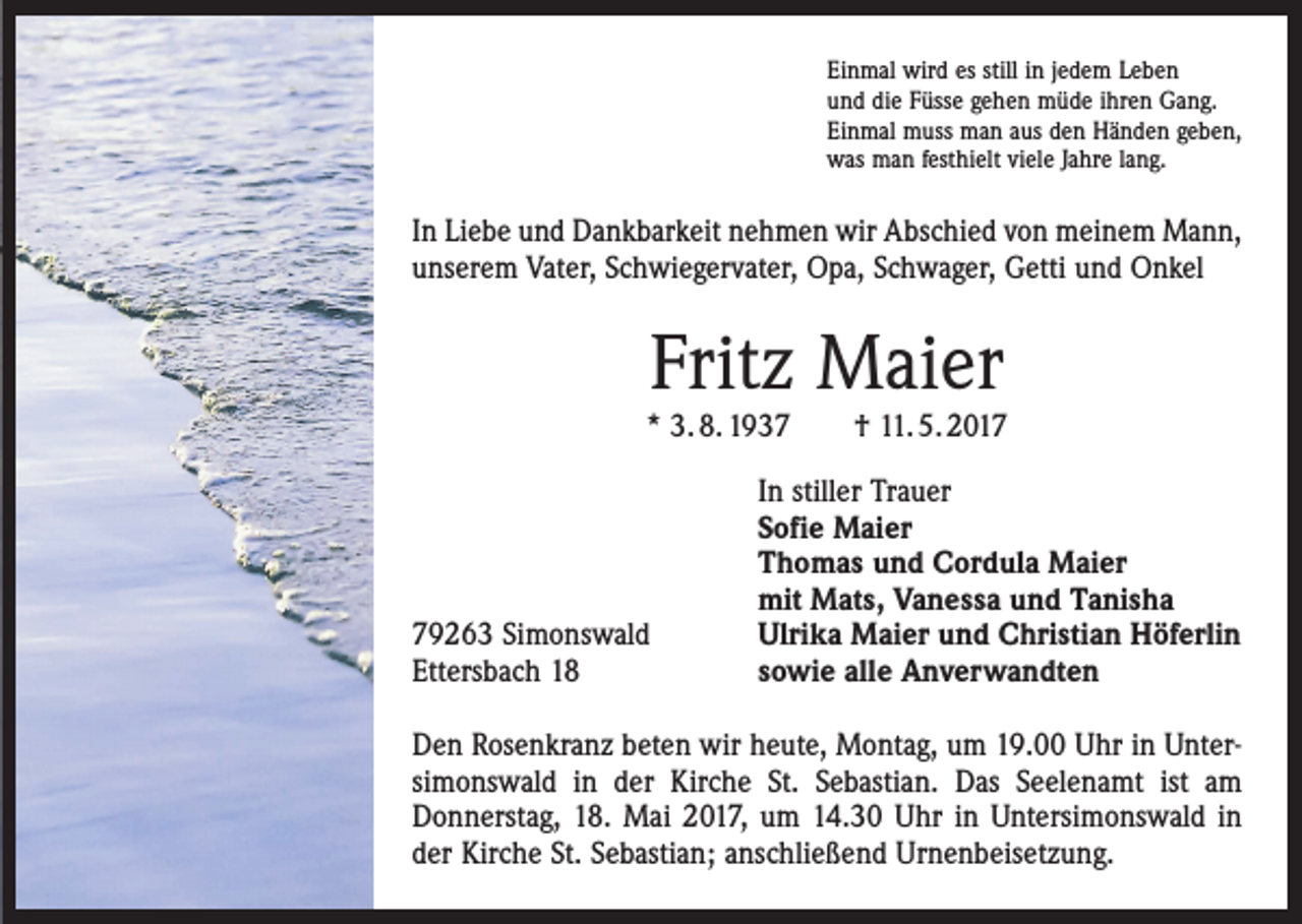 <p>Einmal wird es still in jedem Leben<br />und die Füsse gehen müde ihren Gang.<br />Einmal muss man aus den Händen geben,<br />was man festhielt viele Jahre lang.</p><p>In Liebe und Dankbarkeit nehmen wir Abschied von meinem Mann,<br />unserem Vater, Schwiegervater, Opa, Schwager, Getti und Onkel</p><p>Fritz Maier</p><p>* 3. 8. 1939263 Simonswald<br />Ettersbach 18</p><p>† 11. 5. 2017</p><p>In stiller Trauer<br />Sofie Maier<br />Thomas und Cordula Maier<br />mit Mats, Vanessa und Tanisha<br />Ulrika Maier und Christian Höferlin<br />sowie alle Anverwandten</p><p>Den Rosenkranz beten wir heute, Montag, um 19.00 Uhr in Unter­<br />simonswald in der Kirche St. Sebastian. Das Seelenamt ist am<br />Donnerstag, 18. Mai 2017, um 14.30 Uhr in Untersimonswald in<br />der Kirche St. Sebastian; anschließend Urnenbeisetzung.</p>