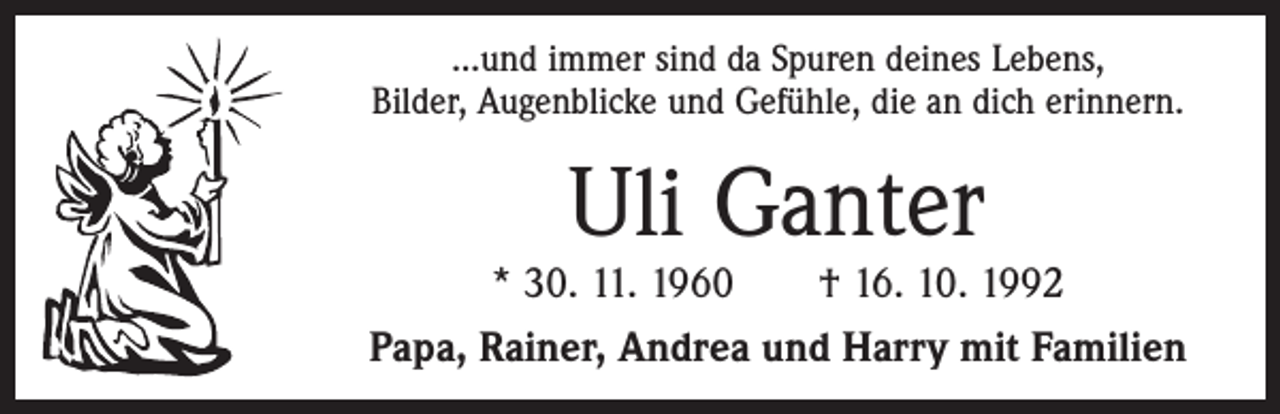 <p>...und immer sind da Spuren deines Lebens,<br />Bilder, Augenblicke und Gefühle, die an dich erinnern.</p><p>Uli Ganter</p><p>* 30. 11. 1960 † 16. 10. 1992<br />Papa, Rainer, Andrea und Harry mit Familien</p>