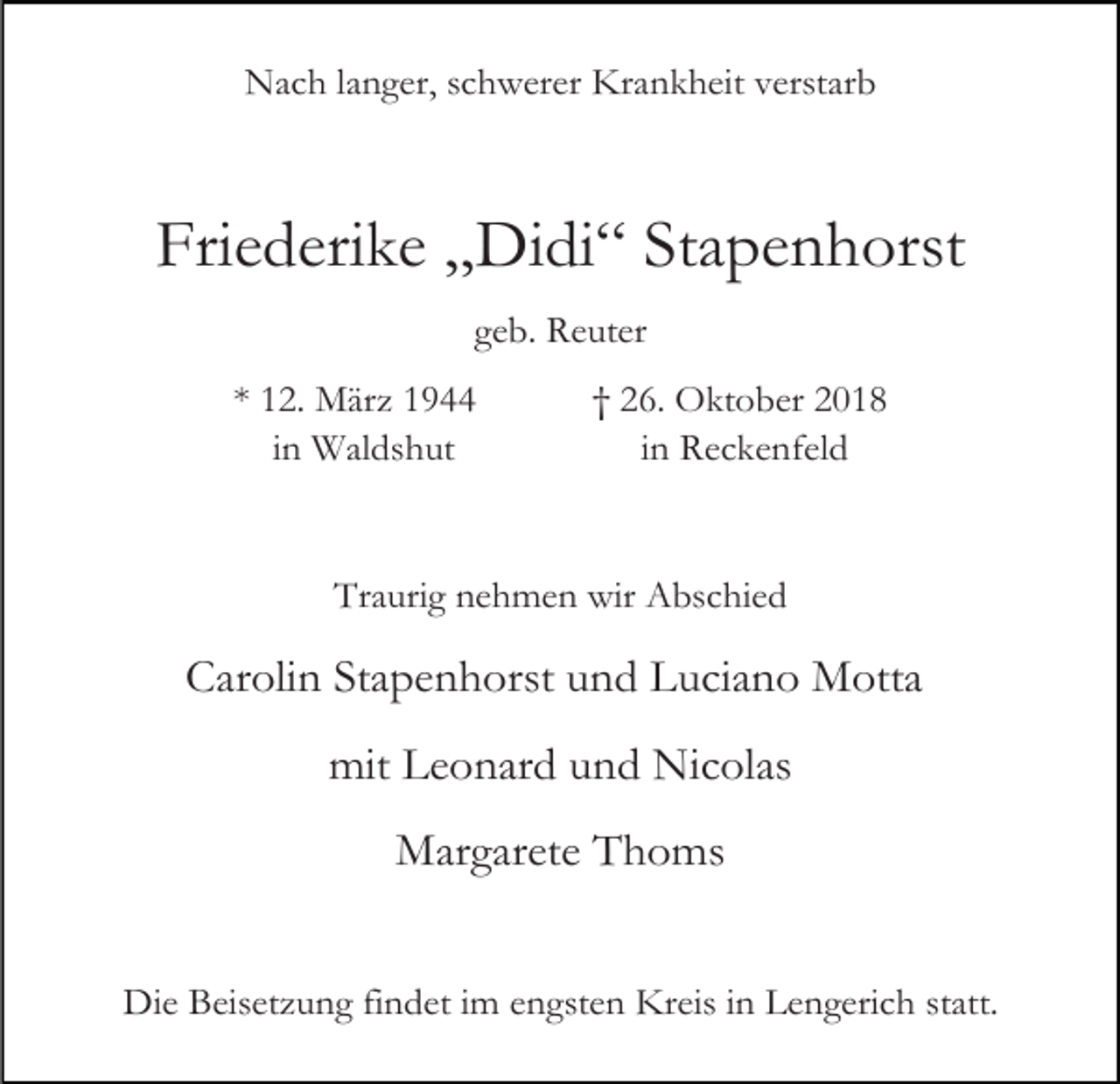 <p>Nach langer, schwerer Krankheit verstarb</p><p>Friederike „Didi“ Stapenhorst<br />geb. Reuter<br />* 12. März 1944<br />in Waldshut</p><p>† 26. Oktober 2018<br />in Reckenfeld</p><p>Traurig nehmen wir Abschied</p><p>Carolin Stapenhorst und Luciano Motta<br />mit Leonard und Nicolas<br />Margarete Thoms<br />Die Beisetzung findet im engsten Kreis in Lengerich statt.</p>