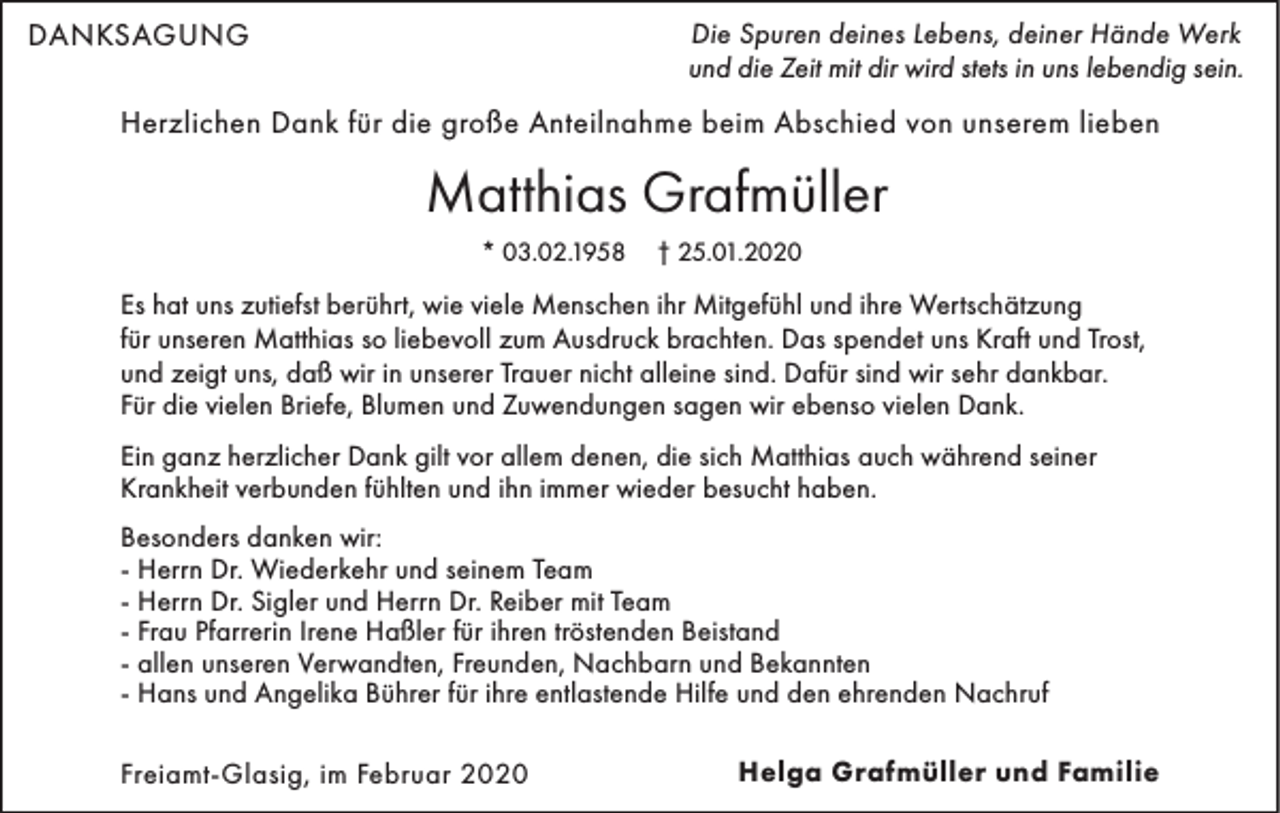 <p>DANKSAGUNG</p><p>Die Spuren deines Lebens, deiner Hände Werk<br />und die Zeit mit dir wird stets in uns lebendig sein.</p><p>Herzlichen Dank für die große Anteilnahme beim Abschied von unserem lieben</p><p>Matthias Grafmüller<br />* 03.02.1958</p><p>† 25.01.2020</p><p>Es hat uns zutiefst berührt, wie viele Menschen ihr Mitgefühl und ihre Wertschätzung<br />für unseren Matthias so liebevoll zum Ausdruck brachten. Das spendet uns Kraft und Trost,<br />und zeigt uns, daß wir in unserer Trauer nicht alleine sind. Dafür sind wir sehr dankbar.<br />Für die vielen Briefe, Blumen und Zuwendungen sagen wir ebenso vielen Dank.<br />Ein ganz herzlicher Dank gilt vor allem denen, die sich Matthias auch während seiner<br />Krankheit verbunden fühlten und ihn immer wieder besucht haben.<br />Besonders danken wir:<br />- Herrn Dr. Wiederkehr und seinem Team<br />- Herrn Dr. Sigler und Herrn Dr. Reiber mit Team<br />- Frau Pfarrerin Irene Haßler für ihren tröstenden Beistand<br />- allen unseren Verwandten, Freunden, Nachbarn und Bekannten<br />- Hans und Angelika Bührer für ihre entlastende Hilfe und den ehrenden Nachruf<br />Freiamt-Glasig, im Februar 2020</p><p>Helga Grafmüller und Familie</p>