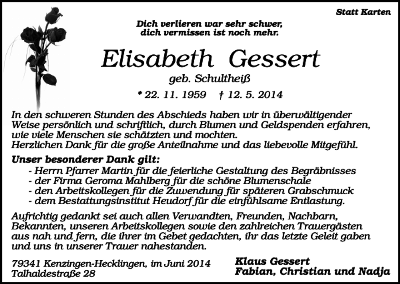 <p>Statt Karten</p><p>Dich verlieren war sehr schwer,<br />dich vermissen ist noch mehr.</p><p>Elisabeth Gessert<br />geb. Schultheiß<br />* 22. 11. 1959</p><p>† 12. 5. 2014</p><p>In den schweren Stunden des Abschieds haben wir in überwältigender<br />Weise persönlich und schriftlich, durch Blumen und Geldspenden erfahren,<br />wie viele Menschen sie schätzten und mochten.<br />Herzlichen Dank für die große Anteilnahme und das liebevolle Mitgefühl.<br />Unser besonderer Dank gilt:<br />- Herrn Pfarrer Martin für die feierliche Gestaltung des Begräbnisses<br />- der Firma Geroma Mahlberg für die schöne Blumenschale<br />- den Arbeitskollegen für die Zuwendung für späteren Grabschmuck<br />- dem Bestattungsinstitut Heudorf für die einfühlsame Entlastung.<br />Aufrichtig gedankt sei auch allen Verwandten, Freunden, Nachbarn,<br />Bekannten, unseren Arbeitskollegen sowie den zahlreichen Trauergästen<br />aus nah und fern, die ihrer im Gebet gedachten, ihr das letzte Geleit gaben<br />und uns in unserer Trauer nahestanden.<br />79341 Kenzingen-Hecklingen, im Juni 2014<br />Talhaldestraße 28</p><p>Klaus Gessert<br />Fabian, Christian und Nadja</p>