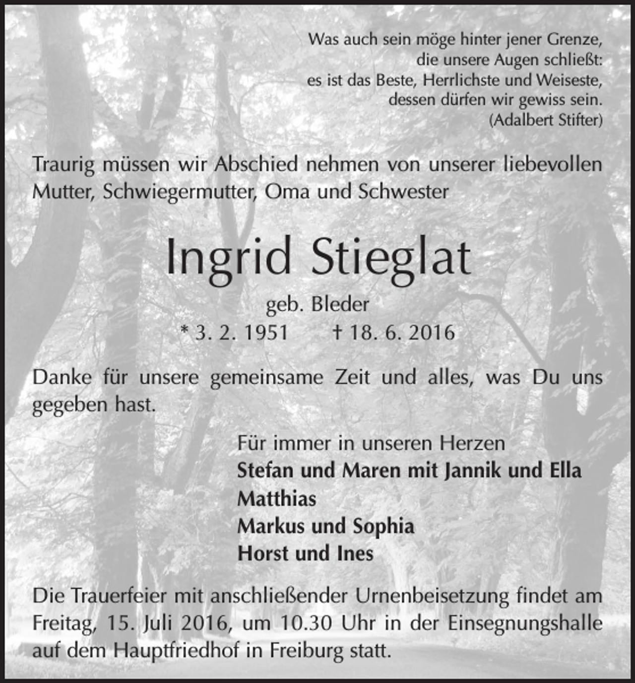 <p>Was auch sein möge hinter jener Grenze,<br />die unsere Augen schließt:<br />es ist das Beste, Herrlichste und Weiseste,<br />dessen dürfen wir gewiss sein.<br />(Adalbert Stifter)</p><p>Traurig müssen wir Abschied nehmen von unserer l­iebevollen<br />Mutter, Schwiegermutter, Oma und Schwester</p><p>Ingrid Stieglat<br />geb. Bleder<br />* 3. 2. 1951 † 18. 6. 2016<br />Danke für unsere gemeinsame Zeit und alles, was Du uns<br />­gegeben hast.<br />Für immer in unseren Herzen<br />Stefan und Maren mit Jannik und Ella<br />Matthias<br />Markus und Sophia<br />Horst und Ines<br />Die Trauerfeier mit anschließender Urnenbeisetzung findet am<br />Freitag, 15. Juli 2016, um 10.30 Uhr in der Einsegnungshalle<br />auf dem Hauptfriedhof in Freiburg statt.</p>