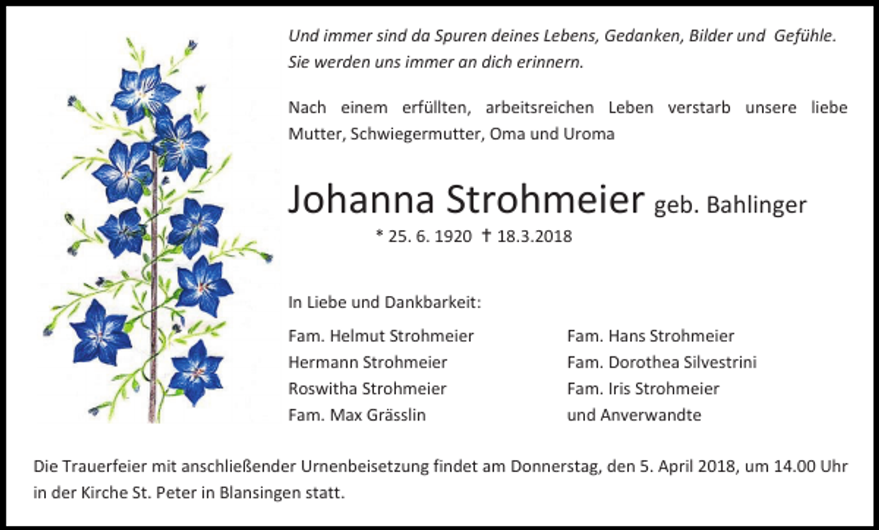 <p>Und immer sind da Spuren deines Lebens, Gedanken, Bilder und Gefühle.<br />Sie werden uns immer an dich erinnern.<br />Nach einem erfüllten, arbeitsreichen Leben verstarb unsere liebe<br />Mutter, Schwiegermutter, Oma und Uroma</p><p>Johanna Strohmeier geb. Bahlinger<br />* 25. 6. 1920  18.3.2018</p><p>In Liebe und Dankbarkeit:<br />Fam. Helmut Strohmeier<br />Hermann Strohmeier<br />Roswitha Strohmeier<br />Fam. Max Grässlin</p><p>Fam. Hans Strohmeier<br />Fam. Dorothea Silvestrini<br />Fam. Iris Strohmeier<br />und Anverwandte</p><p>Die Trauerfeier mit anschließender Urnenbeisetzung findet am Donnerstag, den 5. April 2018, um 14.00 Uhr<br />in der Kirche St. Peter in Blansingen statt.<br />in der Kirche St. Peter in Blansingen statt.</p>