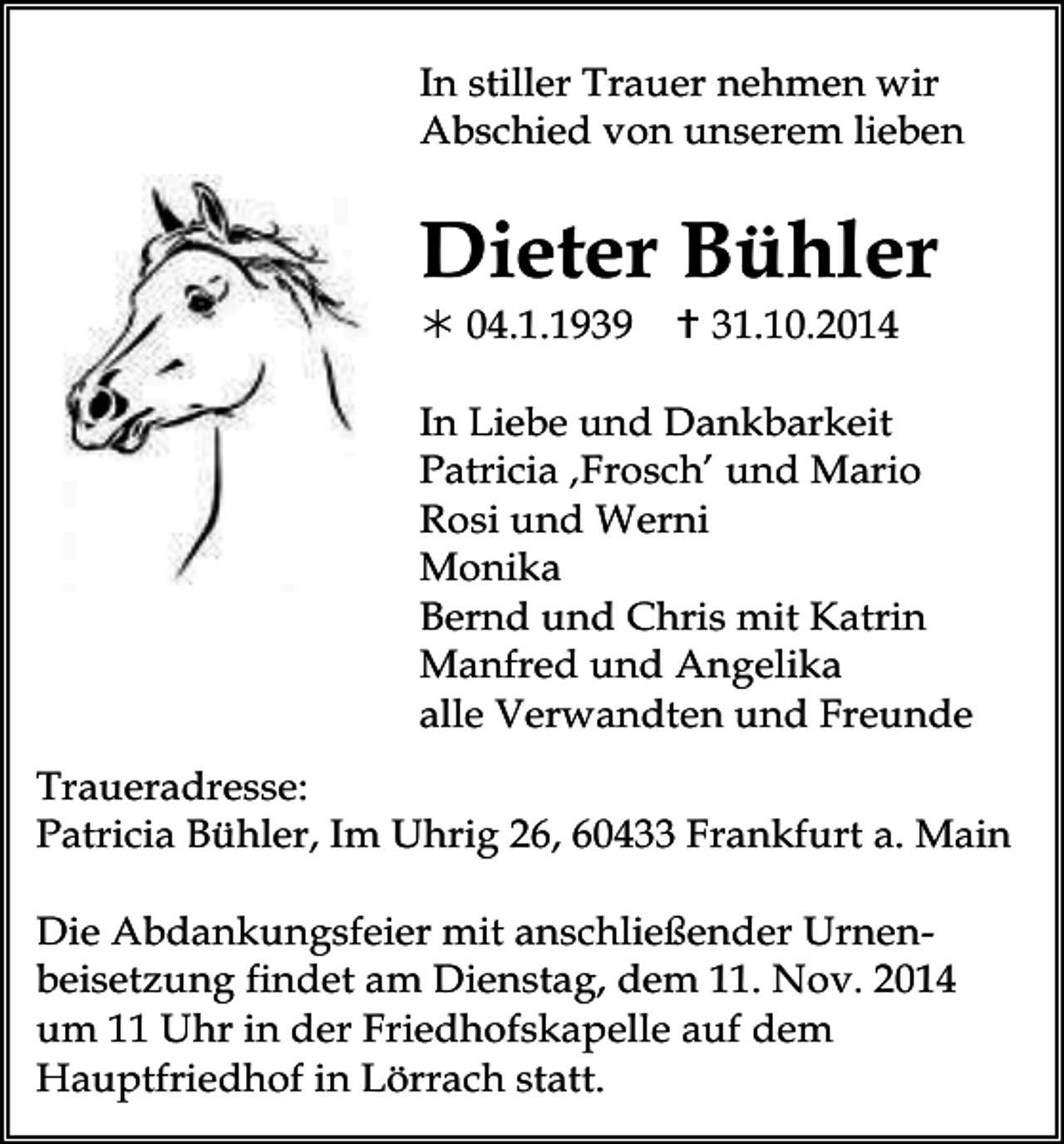 <p>In stiller Trauer nehmen wir<br />Abschied von unserem lieben</p><p>Dieter Bühler<br /> 04.1.1939</p><p> 31.10.2014</p><p>In Liebe und Dankbarkeit<br />Patricia ‚Frosch’ und Mario<br />Rosi und Werni<br />Monika<br />Bernd und Chris mit Katrin<br />Manfred und Angelika<br />alle Verwandten und Freunde<br />Traueradresse:<br />Patricia Bühler, Im Uhrig 26, 60433 Frankfurt a. Main<br />Die Abdankungsfeier mit anschließender Urnenbeisetzung findet am Dienstag, dem 11. Nov. 2014<br />um 11 Uhr in der Friedhofskapelle auf dem<br />Hauptfriedhof in Lörrach statt.</p>