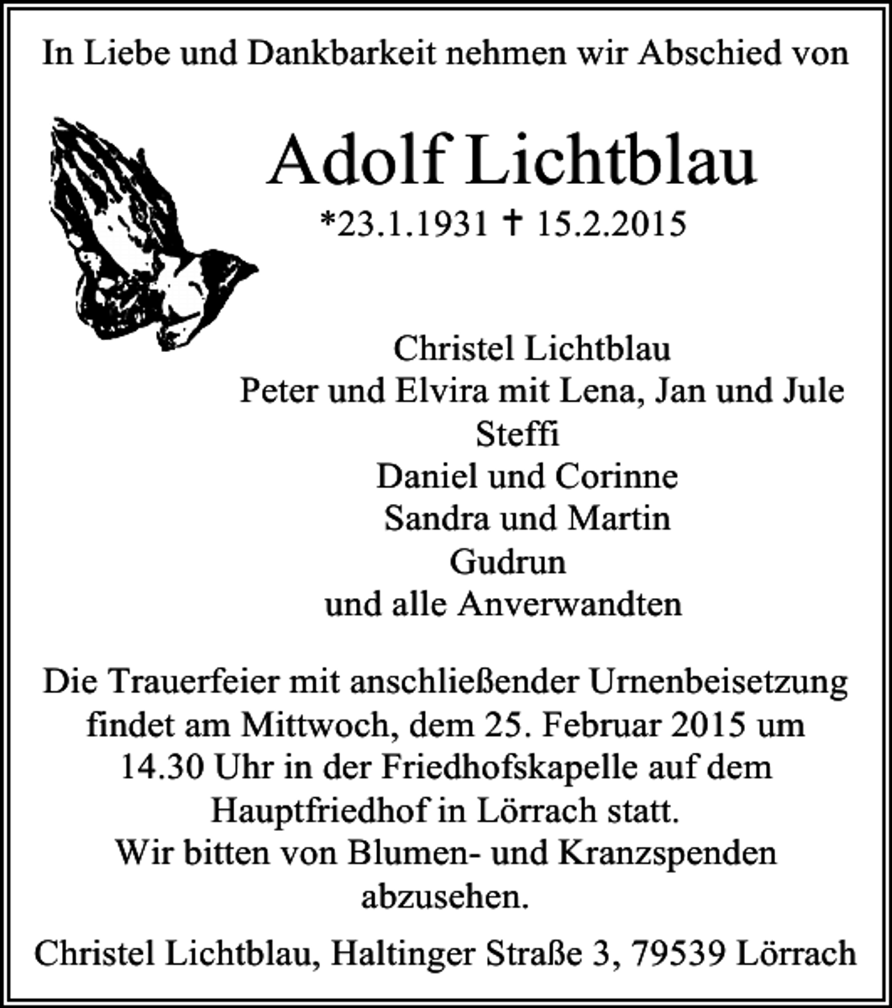 <p>In Liebe und Dankbarkeit nehmen wir Abschied von</p><p>Adolf Lichtblau<br />*23.1.1931  15.2.2015</p><p>Christel Lichtblau<br />Peter und Elvira mit Lena, Jan und Jule<br />Steffi<br />Daniel und Corinne<br />Sandra und Martin<br />Gudrun<br />und alle Anverwandten<br />Die Trauerfeier mit anschließender Urnenbeisetzung<br />findet am Mittwoch, dem 25. Februar 2015 um<br />14.30 Uhr in der Friedhofskapelle auf dem<br />Hauptfriedhof in Lörrach statt.<br />Wir bitten von Blumen- und Kranzspenden<br />abzusehen.<br />Christel Lichtblau, Haltinger Straße 3, 79539 Lörrach</p>