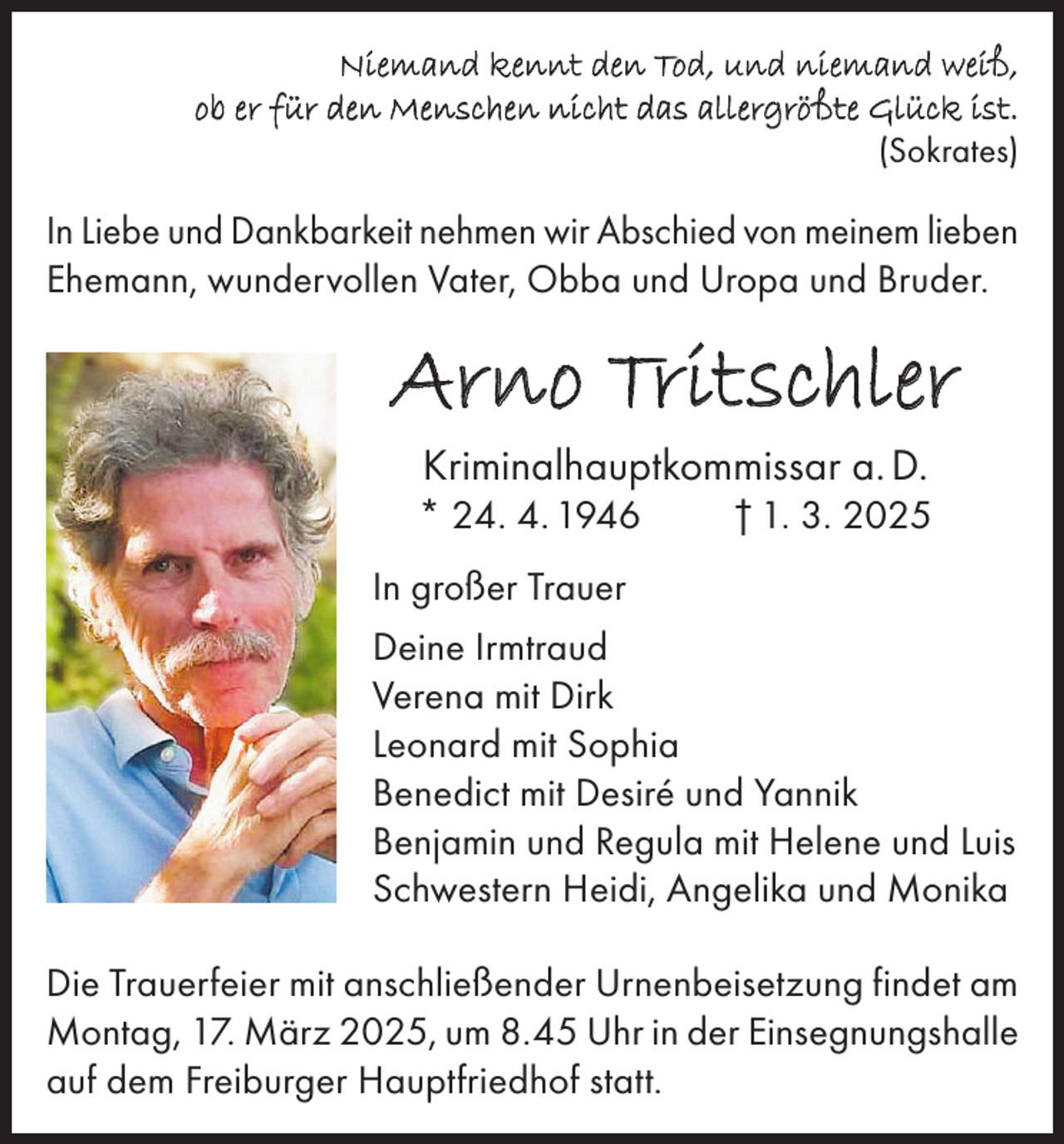 <p>Niemand kennt den Tod, und niemand weiß,<br />ob er für den Menschen nicht das allergrößte Glück ist.<br />(Sokrates)</p><p>In Liebe und Dankbarkeit nehmen wir Abschied von meinem lieben<br />Ehemann, wundervollen Vater, Obba und Uropa und Bruder.</p><p>Arno Tritschler<br />Kriminalhauptkommissar a. D.</p><p>* 24. 4. 1946</p><p>† 1. 3. 2025</p><p>In großer Trauer<br />Deine Irmtraud<br />Verena mit Dirk<br />Leonard mit Sophia<br />Benedict mit Desiré und Yannik<br />Benjamin und Regula mit Helene und Luis<br />Schwestern Heidi, Angelika und Monika<br />Die Trauerfeier mit anschließender Urnenbeisetzung findet am<br />Montag, 17. März 2025, um 8.45 Uhr in der Einsegnungshalle<br />auf dem Freiburger Hauptfriedhof statt.</p>