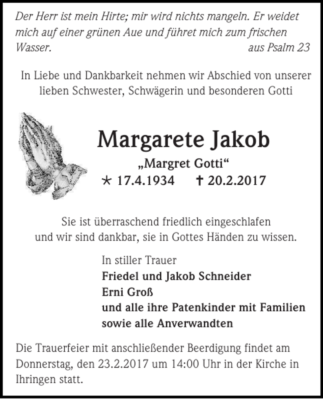 <p>Der Herr ist mein Hirte; mir wird nichts mangeln. Er weidet<br />mich auf einer grünen Aue und führet mich zum frischen<br />Wasser.<br />aus Psalm 23<br />In Liebe und Dankbarkeit nehmen wir Abschied von unserer<br />lieben Schwester, Schwägerin und besonderen Gotti</p><p>Margarete Jakob<br />„Margret Gotti“<br /> 17.4.1934<br /> 20.2.2017<br />Sie ist überraschend friedlich eingeschlafen<br />und wir sind dankbar, sie in Gottes Händen zu wissen.<br />In stiller Trauer<br />Friedel und Jakob Schneider<br />Erni Groß<br />und alle ihre Patenkinder mit Familien<br />sowie alle Anverwandten<br />Die Trauerfeier mit anschließender Beerdigung findet am<br />Donnerstag, den 23.2.2017 um 14:00 Uhr in der Kirche in<br />Ihringen statt.</p>