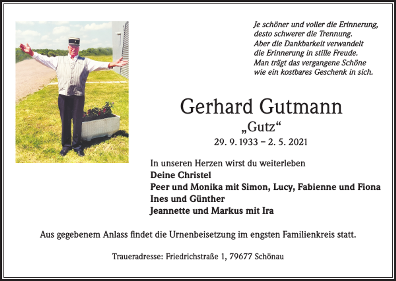 <p>Je schöner und voller die Erinnerung,<br />desto schwerer die Trennung.<br />Aber die Dankbarkeit verwandelt<br />die Erinnerung in stille Freude.<br />Man trägt das vergangene Schöne<br />wie ein kostbares Geschenk in sich.</p><p>Gerhard Gutmann<br />„Gutz“</p><p>29. 9. 1933 – 2. 5. 2021<br />In unseren Herzen wirst du weiterleben<br />Deine Christel<br />Peer und Monika mit Simon, Lucy, Fabienne und Fiona<br />Ines und Günther<br />Jeannette und Markus mit Ira<br />Aus gegebenem Anlass findet die Urnenbeisetzung im engsten Familienkreis statt.<br />Traueradresse: Friedrichstraße 1, 79677 Schönau</p>