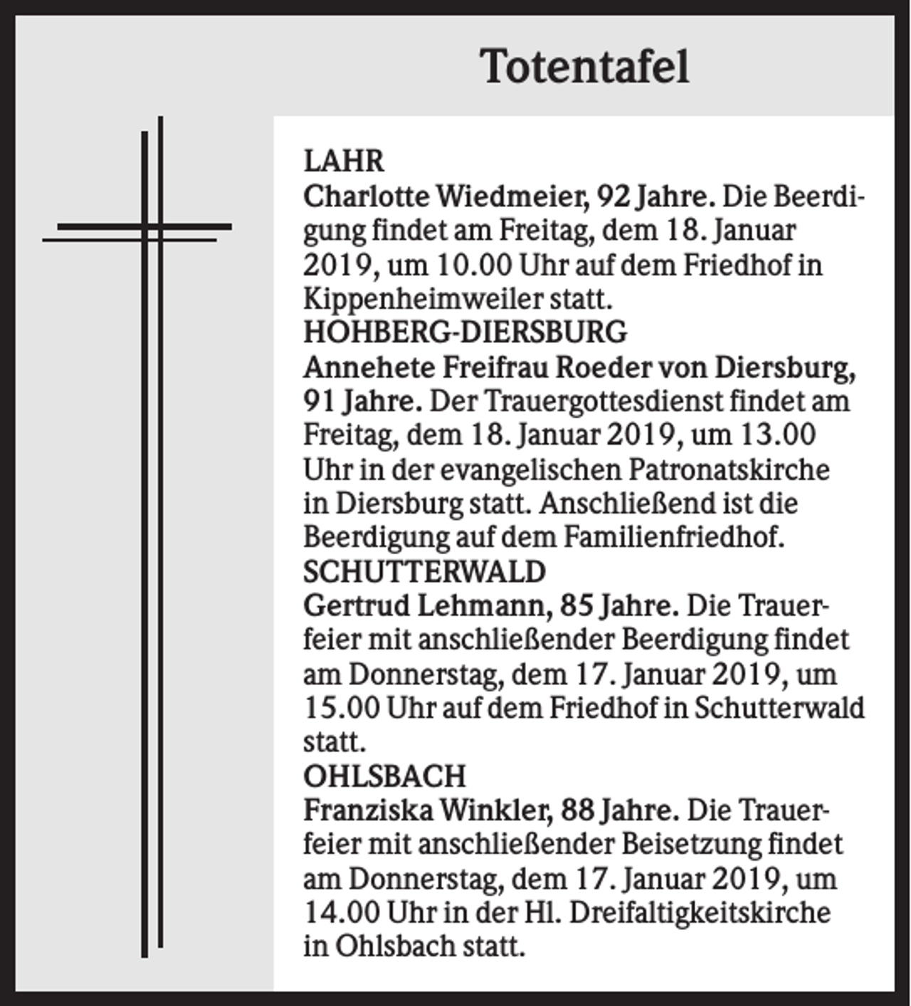 <p>Totentafel<br />LAHR<br />Charlotte Wiedmeier, 92 Jahre. Die Beerdigung findet am Freitag, dem 18. Januar<br />2019, um 10.00 Uhr auf dem Friedhof in<br />Kippenheimweiler statt.<br />HOHBERG-DIERSBURG<br />Annehete Freifrau Roeder von Diersburg,<br />91 Jahre. Der Trauergottesdienst findet am<br />Freitag, dem 18. Januar 2019, um 13.00<br />Uhr in der evangelischen Patronatskirche<br />in Diersburg statt. Anschließend ist die<br />Beerdigung auf dem Familienfriedhof.<br />SCHUTTERWALD<br />Gertrud Lehmann, 85 Jahre. Die Trauerfeier mit anschließender Beerdigung findet<br />am Donnerstag, dem 17. Januar 2019, um<br />15.00 Uhr auf dem Friedhof in Schutterwald<br />statt.<br />OHLSBACH<br />Franziska Winkler, 88 Jahre. Die Trauerfeier mit anschließender Beisetzung findet<br />am Donnerstag, dem 17. Januar 2019, um<br />14.00 Uhr in der Hl. Dreifaltigkeitskirche<br />in Ohlsbach statt.</p>