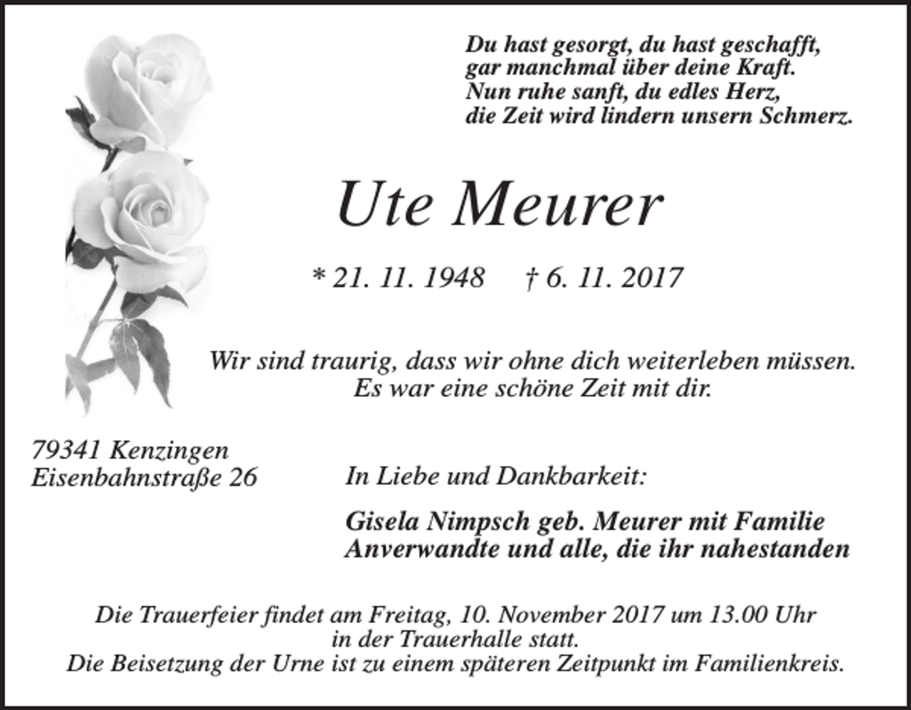 <p>Du hast gesorgt, du hast geschafft,<br />gar manchmal über deine Kraft.<br />Nun ruhe sanft, du edles Herz,<br />die Zeit wird lindern unsern Schmerz.</p><p>Ute Meurer<br />* 21. 11. 1948</p><p>† 6. 11. 2017</p><p>Wir sind traurig, dass wir ohne dich weiterleben müssen.<br />Es war eine schöne Zeit mit dir.<br />79341 Kenzingen<br />Eisenbahnstraße 26</p><p>In Liebe und Dankbarkeit:<br />Gisela Nimpsch geb. Meurer mit Familie<br />Anverwandte und alle, die ihr nahestanden</p><p>Die Trauerfeier findet am Freitag, 10. November 2017 um 13.00 Uhr<br />in der Trauerhalle statt.<br />Die Beisetzung der Urne ist zu einem späteren Zeitpunkt im Familienkreis.</p>