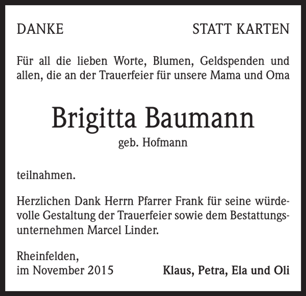 <p>DANKE</p><p>STATT KARTEN</p><p>Für all die lieben Worte, Blumen, Geldspenden und<br />allen, die an der Trauerfeier für unsere Mama und Oma</p><p>Brigitta Baumann<br />geb. Hofmann<br />teilnahmen.<br />Herzlichen Dank Herrn Pfarrer Frank für seine würdevolle Gestaltung der Trauerfeier sowie dem Bestattungsunternehmen Marcel Linder.<br />Rheinfelden,<br />im November 2015</p><p>Klaus, Petra, Ela und Oli</p>