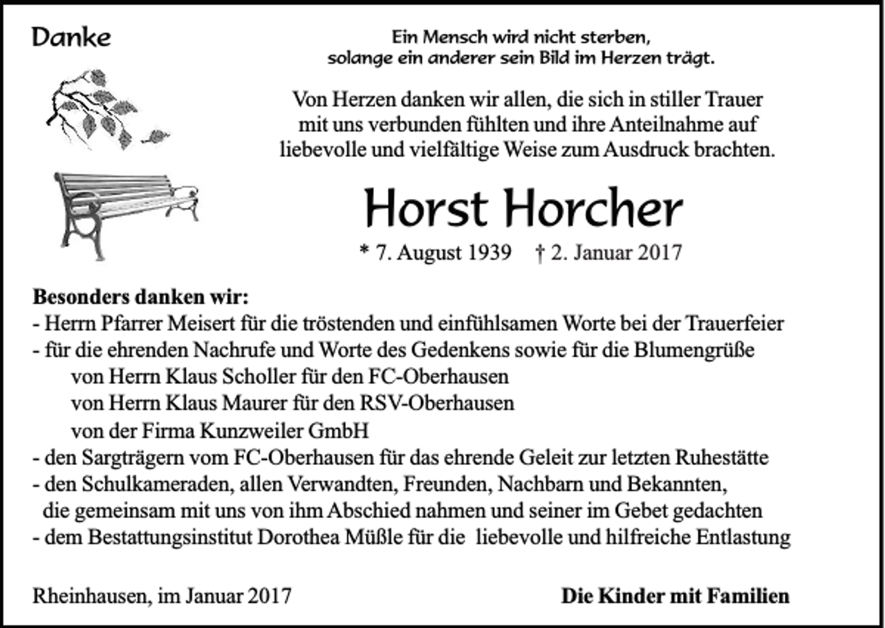 <p>Danke</p><p>Ein Mensch wird nicht sterben,<br />solange ein anderer sein Bild im Herzen trägt.</p><p>Von Herzen danken wir allen, die sich in stiller Trauer<br />mit uns verbunden fühlten und ihre Anteilnahme auf<br />liebevolle und vielfältige Weise zum Ausdruck brachten.</p><p>Horst Horcher<br />* 7. August 1939</p><p>† 2. Januar 2017</p><p>Besonders danken wir:<br />- Herrn Pfarrer Meisert für die tröstenden und einfühlsamen Worte bei der Trauerfeier<br />- für die ehrenden Nachrufe und Worte des Gedenkens sowie für die Blumengrüße<br />von Herrn Klaus Scholler für den FC-Oberhausen<br />von Herrn Klaus Maurer für den RSV-Oberhausen<br />von der Firma Kunzweiler GmbH<br />- den Sargträgern vom FC-Oberhausen für das ehrende Geleit zur letzten Ruhestätte<br />- den Schulkameraden, allen Verwandten, Freunden, Nachbarn und Bekannten,<br />die gemeinsam mit uns von ihm Abschied nahmen und seiner im Gebet gedachten<br />- dem Bestattungsinstitut Dorothea Müßle für die liebevolle und hilfreiche Entlastung<br />Rheinhausen, im Januar 2017</p><p>Die Kinder mit Familien</p>