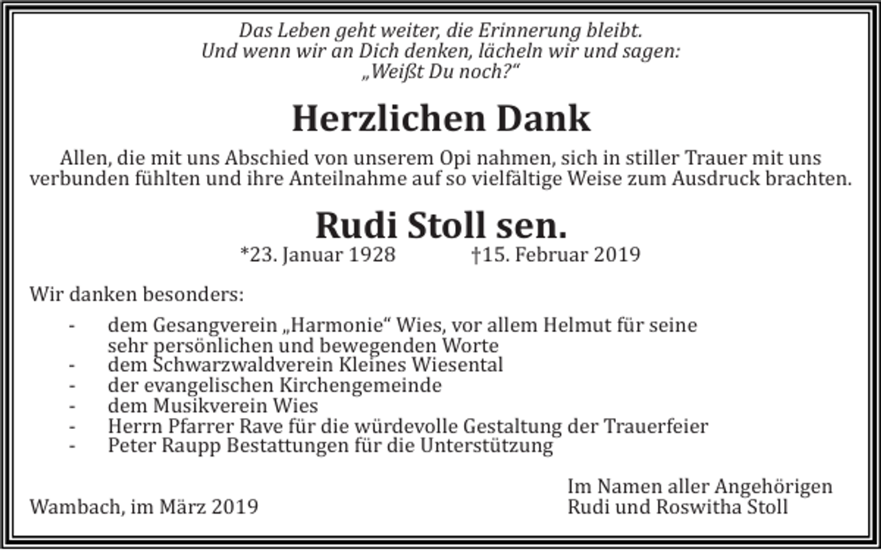 <p>Das Leben geht weiter, die Erinnerung bleibt.<br />Und wenn wir an Dich denken, lächeln wir und sagen:<br />„Weißt Du noch?“</p><p>Herzlichen Dank<br />Allen, die mit uns Abschied von unserem Opi nahmen, sich in stiller Trauer mit uns<br />verbunden fühlten und ihre Anteilnahme auf so vielfältige Weise zum Ausdruck brachten.</p><p>Rudi Stoll sen.<br />*23. Januar 1928</p><p>†15. Februar 2019</p><p>Wir danken besonders:<br />- dem Gesangverein „Harmonie“ Wies, vor allem Helmut für seine<br />sehr persönlichen und bewegenden Worte<br />- dem Schwarzwaldverein Kleines Wiesental<br />- der evangelischen Kirchengemeinde<br />- dem Musikverein Wies<br />- Herrn Pfarrer Rave für die würdevolle Gestaltung der Trauerfeier<br />- Peter Raupp Bestattungen für die Unterstützung<br />Wambach, im März 2019</p><p>Im Namen aller Angehörigen<br />Rudi und Roswitha Stoll</p>