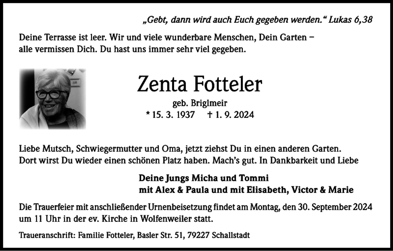 <p>„Gebt, dann wird auch Euch gegeben werden.“ Lukas 6,38<br />Deine Terrasse ist leer. Wir und viele wunderbare Menschen, Dein Garten –<br />alle vermissen Dich. Du hast uns immer sehr viel gegeben.</p><p>Zenta Fotteler<br />geb. Briglmeir<br />* 15. 3. 1937 † 1. 9. 2024</p><p>Liebe Mutsch, Schwiegermutter und Oma, jetzt ziehst Du in einen anderen Garten.<br />Dort wirst Du wieder einen schönen Platz haben. Mach’s gut. In Dankbarkeit und Liebe<br />Deine Jungs Micha und Tommi<br />mit Alex &amp; Paula und mit Elisabeth, Victor &amp; Marie<br />Die Trauerfeier mit anschließender Urnenbeisetzung findet am Montag, den 30. September 2024<br />um 11 Uhr in der ev. Kirche in Wolfenweiler statt.<br />Traueranschrift: Familie Fotteler, Basler Str. 51, 79227 Schallstadt</p>