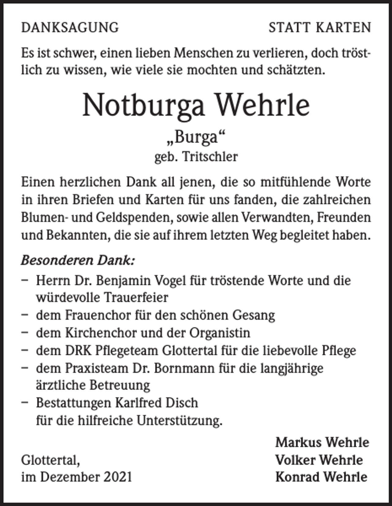 <p>DANKSAGUNG</p><p>STATT KARTEN</p><p>Es ist schwer, einen lieben Menschen zu verlieren, doch tröstlich zu wissen, wie viele sie mochten und schätzten.</p><p>Notburga Wehrle<br />„Burga“</p><p>geb. Tritschler<br />Einen herzlichen Dank all jenen, die so mitfühlende Worte<br />in ihren Briefen und Karten für uns fanden, die zahlreichen<br />Blumen- und Geldspenden, sowie allen Verwandten, Freunden<br />und Bekannten, die sie auf ihrem letzten Weg begleitet haben.<br />Besonderen Dank:<br />– Herrn Dr. Benjamin Vogel für tröstende Worte und die<br />würdevolle Trauerfeier<br />– dem Frauenchor für den schönen Gesang<br />– dem Kirchenchor und der Organistin<br />– dem DRK Pflegeteam Glottertal für die liebevolle Pflege<br />– dem Praxisteam Dr. Bornmann für die langjährige<br />ärztliche Betreuung<br />– Bestattungen Karlfred Disch<br />für die hilfreiche Unterstützung.</p><p>Markus Wehrle<br />Glottertal,<br />Volker Wehrle<br />im Dezember 2021<br />Konrad Wehrle</p>
