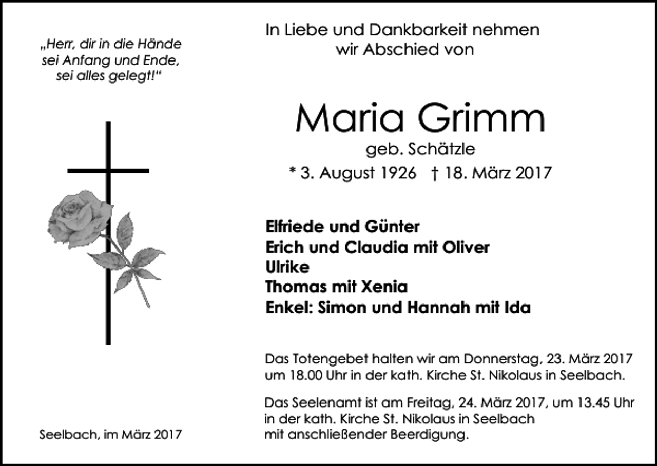 <p>„Herr, dir in die Hände<br />sei Anfang und Ende,<br />sei alles gelegt!“</p><p>In Liebe und Dankbarkeit nehmen<br />wir Abschied von</p><p>Maria Grimm<br />geb. Schätzle</p><p>* 3. August 1926 † 18. März 2017<br />Elfriede und Günter<br />Erich und Claudia mit Oliver<br />Ulrike<br />Thomas mit Xenia<br />Enkel: Simon und Hannah mit Ida<br />Das Totengebet halten wir am Donnerstag, 23. März 2017<br />um 18.00 Uhr in der kath. Kirche St. Nikolaus in Seelbach.</p><p>Seelbach, im März 2017</p><p>Das Seelenamt ist am Freitag, 24. März 2017, um 13.45 Uhr<br />in der kath. Kirche St. Nikolaus in Seelbach<br />mit anschließender Beerdigung.</p>