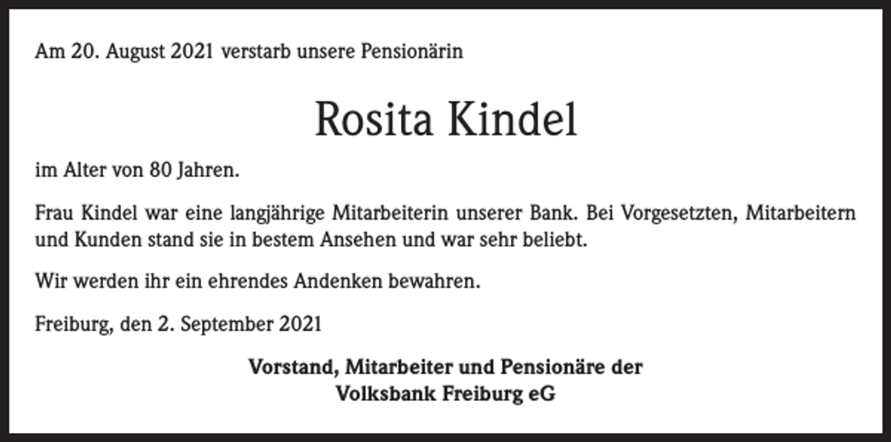 <p>Am 20. August 2021 verstarb unsere Pensionärin</p><p>Rosita Kindel<br />im Alter von 80 Jahren.<br />Frau Kindel war eine langjährige Mitarbeiterin unserer Bank. Bei Vorgesetzten, Mitarbeitern<br />und Kunden stand sie in bestem Ansehen und war sehr beliebt.<br />Wir werden ihr ein ehrendes Andenken bewahren.<br />Freiburg, den 2. September 2021<br />Vorstand, Mitarbeiter und Pensionäre der<br />Volksbank Freiburg eG</p>